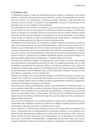 1. Introducción
1
1. INTRODUCCIÓN
La Mecánica Cuántica se ocupa del comportamiento de la materia y la radiación en las escalas
atómica y subatómica. De esta forma procura describir y explicar las propiedades de las molé-
culas, los átomos y sus constituyentes: electrones, protones, neutrones, y otras partículas más
esotéricas como los quarks y los gluones. Esas propiedades incluyen las interacciones de las
partículas entre sí y con la radiación electromagnética.
El comportamiento de la materia y la radiación en la escala atómica presenta aspectos peculia-
res; de acuerdo con ello las consecuencias de la Mecánica Cuántica no siempre son intuitivas ni
fáciles de entender. Sus conceptos chocan con las nociones que nos resultan familiares porque
derivan de las observaciones cotidianas de la naturaleza en la escala macroscópica. Sin embargo,
no hay razones en virtud de las cuales el comportamiento del mundo atómico y subatómico deba
seguir las mismas pautas que los objetos de nuestra experiencia diaria.
El desarrollo de las ideas básicas de la Mecánica Cuántica comenzó a principios del siglo pa-
sado, como consecuencia de una serie de descubrimientos y observaciones que pusieron en evi-
dencia las graves dificultades de la Física Clásica para interpretar las propiedades del átomo y
sus partes constituyentes así como las propiedades de la radiación electromagnética y su interac-
ción con la materia. Esos descubrimientos revolucionaron las nociones hasta entonces sustenta-
das por los físicos y plantearon una asombrosa cantidad de enigmas, cuya solución obligó a rea-
lizar un profundo replanteo de los fundamentos y conceptos básicos de la Física.
El estudio de la Mecánica Cuántica es importante por varias razones. En primer lugar porque
pone de manifiesto la metodología esencial de la Física. En segundo lugar porque tuvo un éxito
formidable ya que permitió dar respuestas válidas a casi todos los problemas en los cuales se la
ha aplicado. En tercer lugar porque es la herramienta teórica básica para numerosas disciplinas
de gran importancia, como la Química Física, la Física Molecular, Atómica y Nuclear, la Física
de la Materia Condensada y la Física de Partículas.
Subsiste, sin embargo, una curiosa paradoja alrededor de la Mecánica Cuántica. A pesar de su
notable éxito en todas las cuestiones de interés práctico en las que se la ha aplicado, sus funda-
mentos contienen aspectos aún no aclarados en forma completamente satisfactoria. En particular,
cuestiones relacionadas con el proceso de medición.
Una característica esencial de la Mecánica Cuántica, que la diferencia de la Mecánica Clásica, es
que en general es imposible por razones de principio, efectuar una medición sobre un sistema sin
perturbarlo. Pero los detalles de la naturaleza de esta perturbación, y el punto exacto en que ella
ocurre son asuntos aún oscuros y controvertidos. Por estos motivos la Mecánica Cuántica atrajo
algunos de los más brillantes científicos del siglo XX, que han erigido con ella un majestuoso y
elegante edificio intelectual.
Este es un curso introductorio. Por lo tanto pondremos el énfasis sobre el desarrollo de los con-
ceptos básicos de la Mecánica Cuántica, sin entrar en los detalles de algunas técnicas de cálculo
y formalismos, dado que estos temas se estudian en otros cursos.
En los Capítulos 2 a 4 de estas notas pasaremos revista a estos temas desde una perspectiva his-
tórica, y mostraremos que el comportamiento de las partículas atómicas y de la radiación no se
puede describir adecuadamente mediante las nociones clásicas de partícula y onda. Estos con-
ceptos, que derivan de la experiencia a nivel macroscópico, no son adecuados en la escala ató-
mica y por lo tanto deben ser abandonados y reemplazados por una nueva teoría, que es preci-
samente la Mecánica Cuántica. Por razones de espacio no entraremos en los detalles prácticos y
 