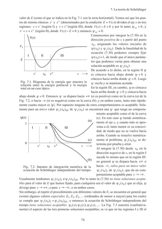 7. La teoría de Schrödinger
74
valor de E (como el que se indica en la Fig. 7.1 con la recta horizontal). Vemos así que los pun-
tos de retorno clásicos ′x y ′′x (determinados por la condición E V x= ( )) dividen el eje x en tres
regiones: x x< ′ (región I) y x x> ′′(región III), donde V x E( ) − > 0 y por lo tanto ψ xx > 0, y
′ < < ′′x x x (región II), donde V x E( ) − < 0 y entonces ψ xx < 0.
Comencemos por integrar la (7.30) en la
dirección positiva de x a partir del punto
x0 , asignando los valores iniciales de
ψ( )x0 y ψ x x( )0 . Dada la linealidad de la
ecuación (7.30) podemos siempre fijar
ψ( )x0 1= , de modo que el único paráme-
tro que podemos variar para obtener una
solución aceptable es ψ x x( )0 .
De acuerdo a lo dicho, en la región II ψ
es cóncava hacia abajo donde ψ > 0 y
cóncava hacia arriba donde ψ < 0. Luego
ψ oscila y se mantiene acotada.
En la región III, en cambio, ψ es cóncava
hacia arriba donde ψ > 0 y cóncava hacia
abajo donde ψ < 0. Entonces ψ se dispara hacia +∞ (si es positiva) como en la curva (a) de la
Fig. 7.2, o hacia –∞ (si es negativa) como en la curva (b), y en ambos casos, tanto más rápida-
mente cuanto mayor es ψ . Por supuesto ninguno de estos comportamientos es aceptable. Sola-
mente para un único valor ψ x IIIx( )0 de ψ x x( )0 se encontrará una ψ que tenga un comporta-
miento aceptable como el de la curva
(c). En este caso ψ tiende asintótica-
mente al eje x, y cuanto más se apro-
xima a él, tanto menor es su concavi-
dad, de modo que no se vuelve hacia
arriba. Cuando se resuelve numérica-
mente el problema, ψ x IIIx( )0 se de-
termina por prueba y error.
Al integrar la (7.30) desde x0 en la
dirección negativa de x, en la región I
sucede lo mismo que en la región III:
en general ψ se dispara hacia +∞ o
hacia –∞, salvo para un único valor
ψ x Ix( )0 de ψ x x( )0 , que da un com-
portamiento aceptable para x → −∞.
Usualmente tendremos ψ ψx I x IIIx x( ) ( )0 0≠ . Por lo tanto la (7.30) no tiene soluciones acepta-
bles para el valor de E que hemos fijado, pues cualquiera sea el valor de ψ x x( )0 que se elija, ψ
diverge para x → +∞, o para x → −∞, o en ambos casos.
Sin embargo, al repetir el procedimiento con diferentes valores de E, se encuentra en general que
existen algunos valores especiales E E E1 2 3, , ,… (ordenados de menor a mayor) para los cuales
se cumple que ψ ψx I x IIIx x( ) ( )0 0= , y entonces la ecuación de Schrödinger independiente del
tiempo tiene soluciones aceptables ψ ψ ψ1 2 3( ), ( ), ( ),x x x …. La Fig. 7.3 muestra (cualitativa-
mente) el aspecto de las tres primeras soluciones aceptables; se ve que en las regiones I y III el
Fig. 7.1. Diagrama de la energía que muestra la
relación entre la energía potencial y la energía
total en un caso típico.
x' x
E
V1
V(x)
x"x0
I II III
Fig. 7.2. Intentos de integración numérica de la
ecuación de Schrödinger independiente del tiempo.
x' x
(x)
x"x0
I II III
0
(a)
(c)
(b)
1
 