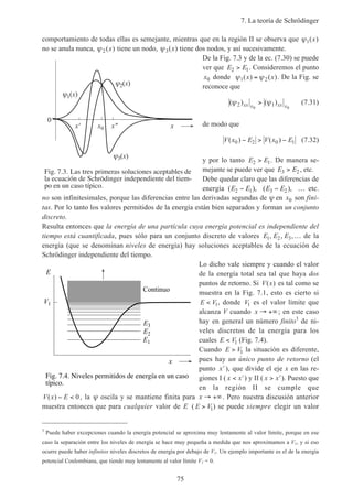 7. La teoría de Schrödinger
75
comportamiento de todas ellas es semejante, mientras que en la región II se observa que ψ1( )x
no se anula nunca, ψ2( )x tiene un nodo, ψ3( )x tiene dos nodos, y así sucesivamente.
De la Fig. 7.3 y de la ec. (7.30) se puede
ver que E E2 1> . Consideremos el punto
x0 donde ψ ψ1 2( ) ( )x x= . De la Fig. se
reconoce que
( ) ( )ψ ψ2 10 0
xx x xx x
> (7.31)
de modo que
V x E V x E( ) ( )0 2 0 1− > − (7.32)
y por lo tanto E E2 1> . De manera se-
mejante se puede ver que E E3 2> , etc.
Debe quedar claro que las diferencias de
energía ( ), ( ),E E E E2 1 3 2− − … etc.
no son infinitesimales, porque las diferencias entre las derivadas segundas de ψ en x0 son fini-
tas. Por lo tanto los valores permitidos de la energía están bien separados y forman un conjunto
discreto.
Resulta entonces que la energía de una partícula cuya energía potencial es independiente del
tiempo está cuantificada, pues sólo para un conjunto discreto de valores E E E1 2 3, , ,… de la
energía (que se denominan niveles de energía) hay soluciones aceptables de la ecuación de
Schrödinger independiente del tiempo.
Lo dicho vale siempre y cuando el valor
de la energía total sea tal que haya dos
puntos de retorno. Si V x( ) es tal como se
muestra en la Fig. 7.1, esto es cierto si
E V< 1, donde V1 es el valor límite que
alcanza V cuando x → +∞; en este caso
hay en general un número finito3
de ni-
veles discretos de la energía para los
cuales E V< 1 (Fig. 7.4).
Cuando E V> 1 la situación es diferente,
pues hay un único punto de retorno (el
punto ′x ), que divide el eje x en las re-
giones I ( x x< ′) y II ( x x> ′). Puesto que
en la región II se cumple que
V x E( ) − < 0, la ψ oscila y se mantiene finita para x → +∞. Pero nuestra discusión anterior
muestra entonces que para cualquier valor de E ( E V> 1) se puede siempre elegir un valor
3
Puede haber excepciones cuando la energía potencial se aproxima muy lentamente al valor límite, porque en ese
caso la separación entre los niveles de energía se hace muy pequeña a medida que nos aproximamos a V1, y si eso
ocurre puede haber infinitos niveles discretos de energía por debajo de V1. Un ejemplo importante es el de la energía
potencial Coulombiana, que tiende muy lentamente al valor límite V1 = 0.
Fig. 7.3. Las tres primeras soluciones aceptables de
la ecuación de Schrödinger independiente del tiem-
po en un caso típico.
x' x
1(x)
x"
0
3(x)
2(x)
x0
Fig. 7.4. Niveles permitidos de energía en un caso
típico.
x
Continuo
V1
E
E3
E2
E1
 