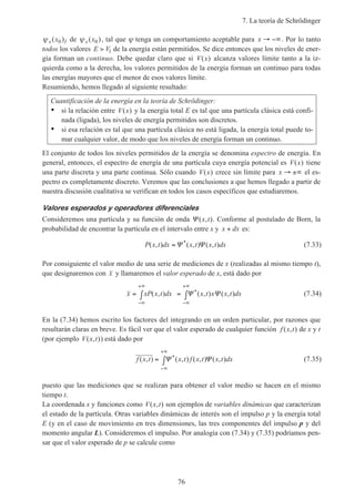 7. La teoría de Schrödinger
76
ψ x Ix( )0 de ψ x x( )0 , tal que ψ tenga un comportamiento aceptable para x → −∞. Por lo tanto
todos los valores E V> 1 de la energía están permitidos. Se dice entonces que los niveles de ener-
gía forman un continuo. Debe quedar claro que si V x( ) alcanza valores límite tanto a la iz-
quierda como a la derecha, los valores permitidos de la energía forman un continuo para todas
las energías mayores que el menor de esos valores límite.
Resumiendo, hemos llegado al siguiente resultado:
Cuantificación de la energía en la teoría de Schrödinger:
• si la relación entre V x( ) y la energía total E es tal que una partícula clásica está confi-
nada (ligada), los niveles de energía permitidos son discretos.
• si esa relación es tal que una partícula clásica no está ligada, la energía total puede to-
mar cualquier valor, de modo que los niveles de energía forman un continuo.
El conjunto de todos los niveles permitidos de la energía se denomina espectro de energía. En
general, entonces, el espectro de energía de una partícula cuya energía potencial es V x( ) tiene
una parte discreta y una parte continua. Sólo cuando V x( ) crece sin límite para x → ±∞ el es-
pectro es completamente discreto. Veremos que las conclusiones a que hemos llegado a partir de
nuestra discusión cualitativa se verifican en todos los casos específicos que estudiaremos.
Valores esperados y operadores diferenciales
Consideremos una partícula y su función de onda Ψ ( , )x t . Conforme al postulado de Born, la
probabilidad de encontrar la partícula en el intervalo entre x y x dx+ es:
P x t dx x t x t dx( , ) ( , ) ( , )*
=Ψ Ψ (7.33)
Por consiguiente el valor medio de una serie de mediciones de x (realizadas al mismo tiempo t),
que designaremos con x y llamaremos el valor esperado de x, está dado por
x xP x t dx x t x x t dx= ∫ = ∫
−∞
+∞
−∞
+∞
( , ) ( , ) ( , )*Ψ Ψ (7.34)
En la (7.34) hemos escrito los factores del integrando en un orden particular, por razones que
resultarán claras en breve. Es fácil ver que el valor esperado de cualquier función f x t( , ) de x y t
(por ejemplo V x t( , )) está dado por
f x t x t f x t x t dx( , ) ( , ) ( , ) ( , )*= ∫
−∞
+∞
Ψ Ψ (7.35)
puesto que las mediciones que se realizan para obtener el valor medio se hacen en el mismo
tiempo t.
La coordenada x y funciones como V x t( , ) son ejemplos de variables dinámicas que caracterizan
el estado de la partícula. Otras variables dinámicas de interés son el impulso p y la energía total
E (y en el caso de movimiento en tres dimensiones, las tres componentes del impulso p y del
momento angular L). Consideremos el impulso. Por analogía con (7.34) y (7.35) podríamos pen-
sar que el valor esperado de p se calcule como
 