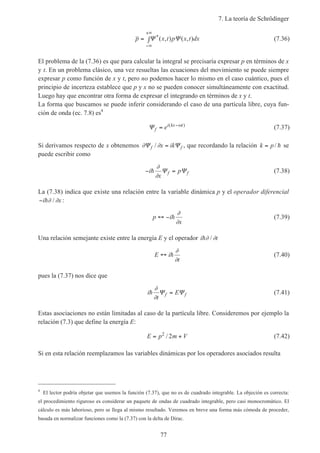 7. La teoría de Schrödinger
77
p x t p x t dx= ∫
−∞
+∞
Ψ Ψ*( , ) ( , ) (7.36)
El problema de la (7.36) es que para calcular la integral se precisaría expresar p en términos de x
y t. En un problema clásico, una vez resueltas las ecuaciones del movimiento se puede siempre
expresar p como función de x y t, pero no podemos hacer lo mismo en el caso cuántico, pues el
principio de incerteza establece que p y x no se pueden conocer simultáneamente con exactitud.
Luego hay que encontrar otra forma de expresar el integrando en términos de x y t.
La forma que buscamos se puede inferir considerando el caso de una partícula libre, cuya fun-
ción de onda (ec. 7.8) es4
Ψf
i kx t
e= −( )ω
(7.37)
Si derivamos respecto de x obtenemos ∂ ∂Ψ Ψf fx ik/ = , que recordando la relación k p= / h se
puede escribir como
− =i
x
pf fh
∂
∂
Ψ Ψ (7.38)
La (7.38) indica que existe una relación entre la variable dinámica p y el operador diferencial
−i xh∂ ∂/ :
p i
x
↔ − h
∂
∂
(7.39)
Una relación semejante existe entre la energía E y el operador i th∂ ∂/
E i
t
↔ h
∂
∂
(7.40)
pues la (7.37) nos dice que
i
t
Ef fh
∂
∂
Ψ Ψ= (7.41)
Estas asociaciones no están limitadas al caso de la partícula libre. Consideremos por ejemplo la
relación (7.3) que define la energía E:
E p m V= +2
2/ (7.42)
Si en esta relación reemplazamos las variables dinámicas por los operadores asociados resulta
4
El lector podría objetar que usemos la función (7.37), que no es de cuadrado integrable. La objeción es correcta:
el procedimiento riguroso es considerar un paquete de ondas de cuadrado integrable, pero casi monocromático. El
cálculo es más laborioso, pero se llega al mismo resultado. Veremos en breve una forma más cómoda de proceder,
basada en normalizar funciones como la (7.37) con la delta de Dirac.
 