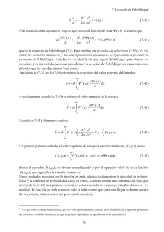 7. La teoría de Schrödinger
78
i
t m x
V x th
h∂
∂
∂
∂
= − +
2 2
2
2
( , ) (7.43)
Esta ecuación entre operadores implica que para toda función de onda Ψ ( , )x t se cumple que
i
x t
t m
x t
x
V x t x th
h∂
∂
∂
∂
Ψ Ψ
Ψ
( , ) ( , )
( , ) ( , )= − +
2 2
2
2
(7.44)
que es la ecuación de Schrödinger (7.9). Esto implica que postular las relaciones (7.39) y (7.40)
entre las variables dinámicas y los correspondientes operadores es equivalente a postular la
ecuación de Schrödinger. Esta fue en realidad la vía que siguió Schrödinger para obtener su
ecuación, y es un método poderoso para obtener la ecuación de Schrödinger en casos más com-
plicados que los que discutimos hasta ahora.
Aplicando la (7.39) en la (7.36) obtenemos la expresión del valor esperado del impulso:
p i x t
x t
x
dx= − ⌠
⌡

−∞
+∞
h Ψ
Ψ*( , )
( , )∂
∂
(7.45)
y análogamente usando la (7.40) se obtiene el valor esperado de la energía
E i x t
x t
t
dx= ⌠
⌡

−∞
+∞
h Ψ
Ψ*( , )
( , )∂
∂
(7.46)
Usando la (7.43) obtenemos también
E i x t
m x
V x t x t dx= − +






⌠
⌡

−∞
+∞
h
h
Ψ Ψ*( , ) ( , ) ( , )
2 2
22
∂
∂
(7.47)
En general, podemos calcular el valor esperado de cualquier variable dinámica f x p t( , , ) como
f x p t x t f x i x t x t dx( , , ) ( , ) ˆ( , / , ) ( , )*= −∫
−∞
+∞
Ψ Ψh∂ ∂ (7.48)
donde el operador ˆ( , , )f x p t se obtiene reemplazando5
p por el operador −i xh∂ ∂/ en la función
f x p t( , , ) que especifica la variable dinámica f.
Estos resultados muestran que la función de onda, además de determinar la densidad de probabi-
lidad y la corriente de probabilidad como ya vimos, contiene mucha más información, pues por
medio de la (7.48) nos permite calcular el valor esperado de cualquier variable dinámica. En
realidad, la función de onda contiene toda la información que podemos llegar a obtener acerca
de la partícula, habida cuenta del principio de incerteza.
5
Hay que tomar ciertas precauciones, que se verán oportunamente, cuando en la expresión de f aparecen productos
de dos o más variables dinámicas, ya que en general el producto de operadores no es conmutativo.
 