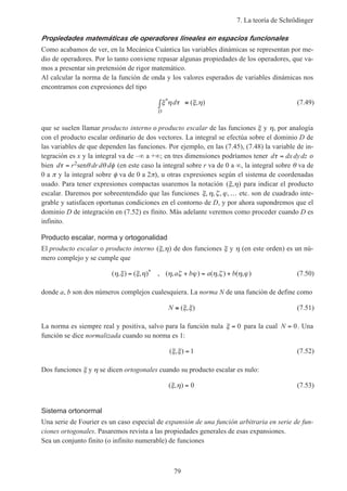 7. La teoría de Schrödinger
79
Propiedades matemáticas de operadores lineales en espacios funcionales
Como acabamos de ver, en la Mecánica Cuántica las variables dinámicas se representan por me-
dio de operadores. Por lo tanto conviene repasar algunas propiedades de los operadores, que va-
mos a presentar sin pretensión de rigor matemático.
Al calcular la norma de la función de onda y los valores esperados de variables dinámicas nos
encontramos con expresiones del tipo
ξ η τ ξ η* ( , )d
D
∫ ≡ (7.49)
que se suelen llamar producto interno o producto escalar de las funciones ξ y η, por analogía
con el producto escalar ordinario de dos vectores. La integral se efectúa sobre el dominio D de
las variables de que dependen las funciones. Por ejemplo, en las (7.45), (7.48) la variable de in-
tegración es x y la integral va de –∞ a +∞; en tres dimensiones podríamos tener d dx dydzτ = o
bien d r dr d dτ θ θ φ= 2sen (en este caso la integral sobre r va de 0 a ∞, la integral sobre θ va de
0 a π y la integral sobre φ va de 0 a 2π), u otras expresiones según el sistema de coordenadas
usado. Para tener expresiones compactas usaremos la notación ( , )ξ η para indicar el producto
escalar. Daremos por sobreentendido que las funciones ξ η ζ ϕ, , , ,… etc. son de cuadrado inte-
grable y satisfacen oportunas condiciones en el contorno de D, y por ahora supondremos que el
dominio D de integración en (7.52) es finito. Más adelante veremos como proceder cuando D es
infinito.
Producto escalar, norma y ortogonalidad
El producto escalar o producto interno ( , )ξ η de dos funciones ξ y η (en este orden) es un nú-
mero complejo y se cumple que
( , ) ( , ) , ( , ) ( , ) ( , )*η ξ ξ η η ζ ϕ η ζ η ϕ= + = +a b a b (7.50)
donde a, b son dos números complejos cualesquiera. La norma N de una función de define como
N ≡ ( , )ξ ξ (7.51)
La norma es siempre real y positiva, salvo para la función nula ξ = 0 para la cual N = 0. Una
función se dice normalizada cuando su norma es 1:
( , )ξ ξ = 1 (7.52)
Dos funciones ξ y η se dicen ortogonales cuando su producto escalar es nulo:
( , )ξ η = 0 (7.53)
Sistema ortonormal
Una serie de Fourier es un caso especial de expansión de una función arbitraria en serie de fun-
ciones ortogonales. Pasaremos revista a las propiedades generales de esas expansiones.
Sea un conjunto finito (o infinito numerable) de funciones
 