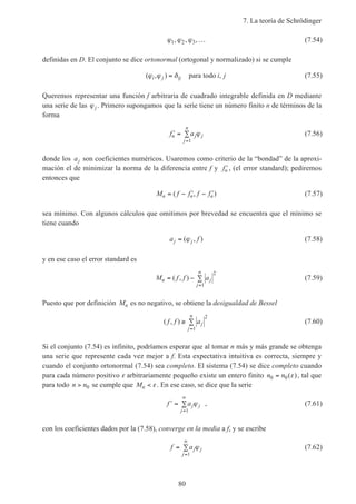7. La teoría de Schrödinger
80
ϕ ϕ ϕ1 2 3, , ,… (7.54)
definidas en D. El conjunto se dice ortonormal (ortogonal y normalizado) si se cumple
( , ) ,ϕ ϕ δi j ij i j= para todo (7.55)
Queremos representar una función f arbitraria de cuadrado integrable definida en D mediante
una serie de las ϕj . Primero supongamos que la serie tiene un número finito n de términos de la
forma
′ = ∑
=
f an j j
j
n
ϕ
1
(7.56)
donde los aj son coeficientes numéricos. Usaremos como criterio de la “bondad” de la aproxi-
mación el de minimizar la norma de la diferencia entre f y ′fn , (el error standard); pediremos
entonces que
M f f f fn n n= − ′ − ′( , ) (7.57)
sea mínimo. Con algunos cálculos que omitimos por brevedad se encuentra que el mínimo se
tiene cuando
a fj j= ( , )ϕ (7.58)
y en ese caso el error standard es
M f f an j
j
n
= − ∑
=
( , )
2
1
(7.59)
Puesto que por definición Mn es no negativo, se obtiene la desigualdad de Bessel
( , )f f aj
j
n
≥ ∑
=
2
1
(7.60)
Si el conjunto (7.54) es infinito, podríamos esperar que al tomar n más y más grande se obtenga
una serie que represente cada vez mejor a f. Esta expectativa intuitiva es correcta, siempre y
cuando el conjunto ortonormal (7.54) sea completo. El sistema (7.54) se dice completo cuando
para cada número positivo ε arbitrariamente pequeño existe un entero finito n n0 0= ( )ε , tal que
para todo n n> 0 se cumple que Mn < ε. En ese caso, se dice que la serie
′ = ∑
=
∞
f aj j
j
ϕ
1
, (7.61)
con los coeficientes dados por la (7.58), converge en la media a f, y se escribe
f aj j
j
= ∑
=
∞
ϕ
1
(7.62)
 