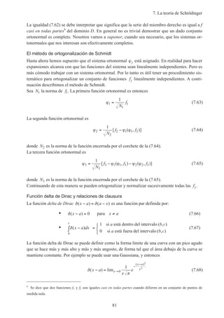 7. La teoría de Schrödinger
81
La igualdad (7.62) se debe interpretar que significa que la serie del miembro derecho es igual a f
casi en todas partes6
del dominio D. En general no es trivial demostrar que un dado conjunto
ortonormal es completo. Nosotros vamos a suponer, cuando sea necesario, que los sistemas or-
tonormales que nos interesan son efectivamente completos.
El método de ortogonalización de Schmidt
Hasta ahora hemos supuesto que el sistema ortonormal ϕj está asignado. En realidad para hacer
expansiones alcanza con que las funciones del sistema sean linealmente independientes. Pero es
más cómodo trabajar con un sistema ortonormal. Por lo tanto es útil tener un procedimiento sis-
temático para ortogonalizar un conjunto de funciones fj linealmente independientes. A conti-
nuación describimos el método de Schmidt.
Sea N1 la norma de f1. La primera función ortonormal es entonces
ϕ1
1
1
1
=
N
f (7.63)
La segunda función ortonormal es
ϕ ϕ ϕ2
2
2 1 1 2
1
= −
N
f f[ ( , )] (7.64)
donde N2 es la norma de la función encerrada por el corchete de la (7.64).
La tercera función ortonormal es
ϕ ϕ ϕ ϕ ϕ3
3
3 1 1 3 2 2 3
1
= − −
N
f f f[ ( , ) ( , )] (7.65)
donde N3 es la norma de la función encerrada por el corchete de la (7.65).
Continuando de esta manera se pueden ortogonalizar y normalizar sucesivamente todas las fj .
Función delta de Dirac y relaciones de clausura
La función delta de Dirac δ δ( ) ( )x a a x− = − es una función par definida por:
• δ( )x a− = 0 para x a≠ (7.66)
• δ( )
( , )
( , )
x a dx
a b c
a b cb
c
−∫ =



1
0
si está dentro del intervalo
si está fuera del intervalo
(7.67)
La función delta de Dirac se puede definir como la forma límite de una curva con un pico agudo
que se hace más y más alto y más y más angosto, de forma tal que el área debajo de la curva se
mantiene constante. Por ejemplo se puede usar una Gaussiana, y entonces
δ
ε π
ε
ε( ) lim
( )
x a e
x a
− = →
−
−
0
1
2
2
(7.68)
6
Se dice que dos funciones f1 y f2 son iguales casi en todas partes cuando difieren en un conjunto de puntos de
medida nula.
 