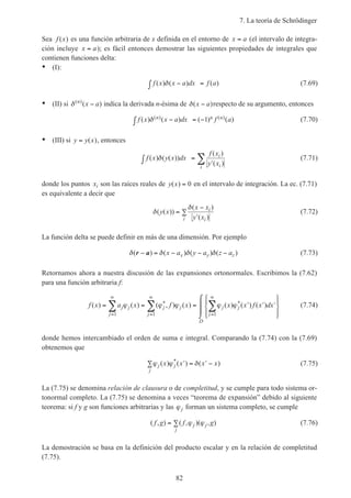 7. La teoría de Schrödinger
82
Sea f x( ) es una función arbitraria de x definida en el entorno de x a= (el intervalo de integra-
ción incluye x a= ); es fácil entonces demostrar las siguientes propiedades de integrales que
contienen funciones delta:
• (I):
f x x a dx f a( ) ( ) ( )δ −∫ = (7.69)
• (II) si δ( )
( )n
x a− indica la derivada n-ésima de δ( )x a− respecto de su argumento, entonces
f x x a dx f an n n( ) ( ) ( ) ( )( ) ( )δ −∫ = −1 (7.70)
• (III) si y y x= ( ), entonces
f x y x dx
f x
y x
i
ii
( ) ( ( ))
( )
( )
δ∫ =
′∑ (7.71)
donde los puntos xi son las raíces reales de y x( ) = 0 en el intervalo de integración. La ec. (7.71)
es equivalente a decir que
δ
δ
( ( ))
( )
( )
y x
x x
y x
i
ii
=
−
′
∑ (7.72)
La función delta se puede definir en más de una dimensión. Por ejemplo
δ δ δ δ( ) ( ) ( ) ( )r a− = − − −x a y a z ax y z (7.73)
Retornamos ahora a nuestra discusión de las expansiones ortonormales. Escribimos la (7.62)
para una función arbitraria f:
f x a x f x x x f x dxj j
j
j j
j
j j
j
D
( ) ( ) ( , ) ( ) ( ) ( ) ( )* *= = = ′ ′ ′








⌠
⌡

=
∞
=
∞
=
∞
∑ ∑ ∑ϕ ϕ ϕ ϕ ϕ
1 1 1
(7.74)
donde hemos intercambiado el orden de suma e integral. Comparando la (7.74) con la (7.69)
obtenemos que
ϕ ϕ δj j
j
x x x x( ) ( ) ( )*
′∑ = ′ − (7.75)
La (7.75) se denomina relación de clausura o de completitud, y se cumple para todo sistema or-
tonormal completo. La (7.75) se denomina a veces “teorema de expansión” debido al siguiente
teorema: si f y g son funciones arbitrarias y las ϕj forman un sistema completo, se cumple
( , ) ( , )( , )f g f gj j
j
= ∑ ϕ ϕ (7.76)
La demostración se basa en la definición del producto escalar y en la relación de completitud
(7.75).
 