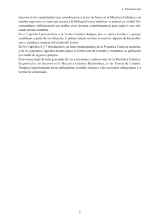 1. Introducción
2
técnicos de los experimentos que contribuyeron a echar las bases de la Mecánica Cuántica y en
cambio sugerimos al lector que recurra a la bibliografía para satisfacer su natural curiosidad. Re-
comendamos enfáticamente que realice estas lecturas complementarias para adquirir una ade-
cuada cultura científica.
En el Capítulo 5 presentamos a la Teoría Cuántica Antigua, por su interés histórico y porque
constituyó, a pesar de sus falencias, el primer intento exitoso en resolver algunos de los proble-
mas y paradojas surgidas del estudio del átomo.
En los Capítulos 6 y 7 introducimos las ideas fundamentales de la Mecánica Cuántica moderna,
y en los siguientes Capítulos desarrollamos el formalismo de la teoría y mostramos su aplicación
por medio de algunos ejemplos.
Estas notas dejan de lado gran parte de las extensiones y aplicaciones de la Mecánica Cuántica.
En particular, no tratamos ni la Mecánica Cuántica Relativística, ni las Teorías de Campos.
Tampoco incursionamos en las aplicaciones al núcleo atómico, a las partículas subnucleares y a
la materia condensada.
 