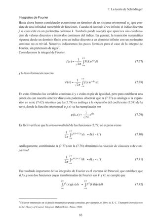 7. La teoría de Schrödinger
83
Integrales de Fourier
Hasta ahora hemos considerado expansiones en términos de un sistema ortonormal ϕj que con-
siste de una infinidad numerable de funciones. Cuando el dominio D es infinito el índice discreto
j se convierte en un parámetro continuo k. También puede suceder que aparezca una combina-
ción de valores discretos e intervalos continuos del índice. En general, la transición matemática
rigurosa desde un dominio finito con un índice discreto a un dominio infinito con un parámetro
continuo no es trivial. Nosotros indicaremos los pasos formales para el caso de la integral de
Fourier, sin pretensión de rigor7
.
Consideremos la integral de Fourier
f x F k e dkikx( ) ( )= ∫
−∞
+∞
1
2π
(7.77)
y la transformación inversa
F k f x e dxikx( ) ( )= ∫ −
−∞
+∞
1
2π
(7.78)
En estas fórmulas las variables continuas k y x están en pie de igualdad, pero para establecer una
conexión con nuestra anterior discusión podemos observar que la (7.77) es análoga a la expan-
sión en serie (7.62) mientras que la (7.78) es análoga a la expresión del coeficiente (7.58) de la
serie, donde la función ortonormal ϕ j x( ) se ha reemplazado por
ϕ
π
( , )k x eikx
=
1
2
(7.79)
Es fácil verificar que la ortonormalidad de las funciones (7.79) se expresa como
1
2π
δe dx k ki k k x( ) ( )− ′
−∞
+∞
∫ = − ′ (7.80)
Análogamente, combinando la (7.77) con la (7.78) obtenemos la relación de clausura o de com-
pletitud:
1
2π
δe dk x xik x x( ) ( )− ′
−∞
+∞
∫ = − ′ (7.81)
Un resultado importante de las integrales de Fourier es el teorema de Parseval, que establece que
si f y g son dos funciones cuyas transformadas de Fourier son F y G, se cumple que
f x g x dx F k G k dk* *( ) ( ) ( ) ( )
−∞
+∞
−∞
+∞
∫ = ∫ (7.82)
7
El lector interesado en el detalle matemático puede consultar, por ejemplo, el libro de E. C. Titcmarsh Introduction
to the Theory of Fourier Integrals Oxford Univ. Press, 1948.
 
