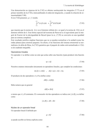 7. La teoría de Schrödinger
84
Una demostración no rigurosa de la (7.82) se obtiene sustituyendo las integrales (7.77) en el
primer miembro de la (7.82), intercambiando el orden de integración, y usando la relación de or-
tonormalidad (7.80).
Si en (7.82) ponemos g f= resulta
f x f x dx F k F k dk* *( ) ( ) ( ) ( )
−∞
+∞
−∞
+∞
∫ = ∫ (7.83)
que muestra que la norma de f x( ) en el dominio infinito de x es igual a la norma de F k( ) en el
dominio infinito de k. Esta forma especial del teorema de Parseval es el equivalente para la inte-
gral de Fourier de la (des)igualdad de Bessel (pues la ec. (7.59) se convierte en una igualdad
para un sistema completo).
Este resultado justifica emplear funciones que no se pueden normalizar a la unidad (como las
ondas planas) para construir paquetes. En efecto, si las funciones del sistema ortonormal se nor-
malizan a la delta de Dirac, la (7.83) garantiza que el paquete de ondas está normalizado si F k( )
es de cuadrado integrable.
Operadores lineales
Un operador A se define como un ente que actúa sobre una función ξ para producir otra función
η:
η ξ= A (7.84)
Nosotros estamos interesados únicamente en operadores lineales, que cumplen las condiciones
A c cA A A A( ) ( ) , ( )ξ ξ ξ η ξ η= + = + (7.85)
El producto de dos operadores A y B se define como
AB A Bξ ξ= ( ) (7.86)
Debe notarse que en general
AB BAξ ξ≠ (7.87)
a menos que A y B conmuten. El conmutador de dos operadores se indica con [ , ]A B y se define
como
[ , ]A B AB BA= − (7.88)
Núcleo de un operador lineal
Un operador lineal K definido por
g Kf= (7.88)
se puede escribir en forma explícita como
 
