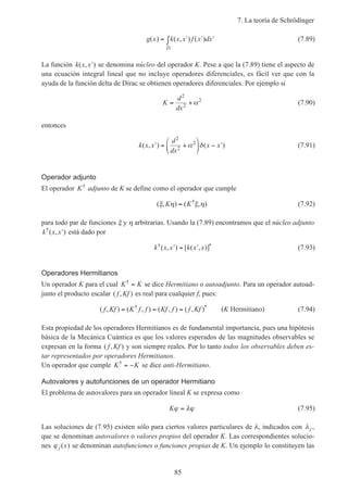 7. La teoría de Schrödinger
85
g x k x x f x dx
D
( ) ( , ) ( )= ′ ′ ′∫ (7.89)
La función k x x( , )′ se denomina núcleo del operador K. Pese a que la (7.89) tiene el aspecto de
una ecuación integral lineal que no incluye operadores diferenciales, es fácil ver que con la
ayuda de la función delta de Dirac se obtienen operadores diferenciales. Por ejemplo si
K
d
dx
= +
2
2
2
α (7.90)
entonces
k x x
d
dx
x x( , ) ( )′ = +





 − ′
2
2
2
α δ (7.91)
Operador adjunto
El operador K†
adjunto de K se define como el operador que cumple
( , ) ( , )†
ξ η ξ ηK K= (7.92)
para todo par de funciones ξ y η arbitrarias. Usando la (7.89) encontramos que el núcleo adjunto
k x x†
( , )′ está dado por
k x x k x x† *( , ) [ ( , )]′ = ′ (7.93)
Operadores Hermitianos
Un operador K para el cual K K†
= se dice Hermitiano o autoadjunto. Para un operador autoad-
junto el producto escalar ( , )f Kf es real para cualquier f, pues:
( , ) ( , ) ( , ) ( , )† *
f Kf K f f Kf f f Kf= = = (K Hermitiano) (7.94)
Esta propiedad de los operadores Hermitianos es de fundamental importancia, pues una hipótesis
básica de la Mecánica Cuántica es que los valores esperados de las magnitudes observables se
expresan en la forma ( , )f Kf y son siempre reales. Por lo tanto todos los observables deben es-
tar representados por operadores Hermitianos.
Un operador que cumple K K†
= − se dice anti-Hermitiano.
Autovalores y autofunciones de un operador Hermitiano
El problema de autovalores para un operador lineal K se expresa como
Kϕ λϕ= (7.95)
Las soluciones de (7.95) existen sólo para ciertos valores particulares de λ, indicados con λj ,
que se denominan autovalores o valores propios del operador K. Las correspondientes solucio-
nes ϕ j x( ) se denominan autofunciones o funciones propias de K. Un ejemplo lo constituyen las
 