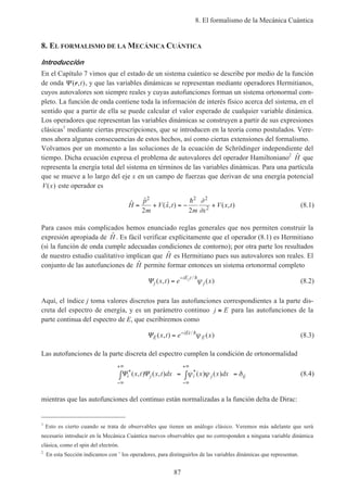 8. El formalismo de la Mecánica Cuántica
87
8. EL FORMALISMO DE LA MECÁNICA CUÁNTICA
Introducción
En el Capítulo 7 vimos que el estado de un sistema cuántico se describe por medio de la función
de onda Ψ ( , )r t , y que las variables dinámicas se representan mediante operadores Hermitianos,
cuyos autovalores son siempre reales y cuyas autofunciones forman un sistema ortonormal com-
pleto. La función de onda contiene toda la información de interés físico acerca del sistema, en el
sentido que a partir de ella se puede calcular el valor esperado de cualquier variable dinámica.
Los operadores que representan las variables dinámicas se construyen a partir de sus expresiones
clásicas1
mediante ciertas prescripciones, que se introducen en la teoría como postulados. Vere-
mos ahora algunas consecuencias de estos hechos, así como ciertas extensiones del formalismo.
Volvamos por un momento a las soluciones de la ecuación de Schrödinger independiente del
tiempo. Dicha ecuación expresa el problema de autovalores del operador Hamiltoniano2 ˆH que
representa la energía total del sistema en términos de las variables dinámicas. Para una partícula
que se mueve a lo largo del eje x en un campo de fuerzas que derivan de una energía potencial
V x( ) este operador es
ˆ ˆ
( ˆ, ) ( , )H
p
m
V x t
m x
V x t= + = − +
2 2 2
2
2 2
h ∂
∂
(8.1)
Para casos más complicados hemos enunciado reglas generales que nos permiten construir la
expresión apropiada de ˆH . Es fácil verificar explícitamente que el operador (8.1) es Hermitiano
(si la función de onda cumple adecuadas condiciones de contorno); por otra parte los resultados
de nuestro estudio cualitativo implican que ˆH es Hermitiano pues sus autovalores son reales. El
conjunto de las autofunciones de ˆH permite formar entonces un sistema ortonormal completo
Ψj
iE t
jx t e xj
( , ) ( )
/
=
− h
ψ (8.2)
Aquí, el índice j toma valores discretos para las autofunciones correspondientes a la parte dis-
creta del espectro de energía, y es un parámetro continuo j E≡ para las autofunciones de la
parte continua del espectro de E, que escribiremos como
ΨE
iEt
Ex t e x( , ) ( )/
= − h
ψ (8.3)
Las autofunciones de la parte discreta del espectro cumplen la condición de ortonormalidad
Ψ Ψi j i j ijx t x t dx x x dx* *( , ) ( , ) ( ) ( )
−∞
+∞
−∞
+∞
∫ = ∫ =ψ ψ δ (8.4)
mientras que las autofunciones del continuo están normalizadas a la función delta de Dirac:
1
Esto es cierto cuando se trata de observables que tienen un análogo clásico. Veremos más adelante que será
necesario introducir en la Mecánica Cuántica nuevos observables que no corresponden a ninguna variable dinámica
clásica, como el spin del electrón.
2
En esta Sección indicamos con ˆ los operadores, para distinguirlos de las variables dinámicas que representan.
 