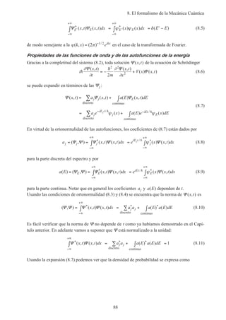 8. El formalismo de la Mecánica Cuántica
88
Ψ Ψ′
−∞
+∞
′
−∞
+∞
∫ = ∫ = ′ −E E E Ex t x t dx x x dx E E* *( , ) ( , ) ( ) ( ) ( )ψ ψ δ (8.5)
de modo semejante a la ϕ π( , ) ( ) /
k x eikx
= −
2 1 2
en el caso de la transformada de Fourier.
Propiedades de las funciones de onda y de las autofunciones de la energía
Gracias a la completitud del sistema (8.2), toda solución Ψ ( , )x t de la ecuación de Schrödinger
i
x t
t m
x t
x
V x x th
h∂
∂
∂
∂
Ψ Ψ
Ψ
( , ) ( , )
( ) ( , )= − +
2 2
2
2
(8.6)
se puede expandir en términos de las Ψj :
Ψ Ψ Ψ( , ) ( , ) ( ) ( , )
( ) ( ) ( )/ /
x t a x t a E x t dE
a e x a E e x dE
j j E
j
iE t
j
iEt
E
j
= + ∫
= + ∫
∑
∑
− −
discreto continuo
discreto continuo
h hψ ψ
(8.7)
En virtud de la ortonormalidad de las autofunciones, los coeficientes de (8.7) están dados por
a x t x t dx e x x t dxj j j
iE t
j
j
= = ∫ = ∫
−∞
+∞
−∞
+∞
( , ) ( , ) ( , ) ( ) ( , )* / *Ψ Ψ Ψ Ψ Ψh
ψ (8.8)
para la parte discreta del espectro y por
a E x t x t dx e x x t dxE E
iEt
E( ) ( , ) ( , ) ( , ) ( ) ( , )* / *= = ∫ = ∫
−∞
+∞
−∞
+∞
Ψ Ψ Ψ Ψ Ψh ψ (8.9)
para la parte continua. Notar que en general los coeficientes aj y a E( ) dependen de t.
Usando las condiciones de ortonormalidad (8.3) y (8.4) se encuentra que la norma de Ψ ( , )x t es
( , ) ( , ) ( , ) ( ) ( )* * *Ψ Ψ Ψ Ψ= ∫ = + ∫
−∞
+∞
∑x t x t dx a a a E a E dEj j
discreto continuo
(8.10)
Es fácil verificar que la norma de Ψ no depende de t como ya habíamos demostrado en el Capí-
tulo anterior. En adelante vamos a suponer que Ψ está normalizado a la unidad:
Ψ Ψ* * *( , ) ( , ) ( ) ( )x t x t dx a a a E a E dEj j
−∞
+∞
∫ = + ∫ =∑
discreto continuo
1 (8.11)
Usando la expansión (8.7) podemos ver que la densidad de probabilidad se expresa como
 