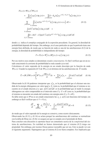 8. El formalismo de la Mecánica Cuántica
89
P x t x t x t
a a x x a a e x x
a a E e x x
j j j
j
j kj k j
i E E t
k j
j k
j
i E E t
j E
j k
j
( , ) ( , ) ( , )
( ) ( ) ( ) ( ) ( )
( ) ( ) ( ) .
*
* * * ( ) / *
,
* ( ) / *
=
= + − +
+(
∑ ∑
− −
− −
Ψ Ψ
ψ ψ δ ψ ψ
ψ ψ
discreto discreto
c.c
1 h
h
))⌠
⌡
 +
∫ +
− ′ − ′ ′∫∫
∑
′−
′
′
dE
a E a E x x dE
E E a E a E e x x dE dE
E
j
E E
E
i E E t
E E
E E
continuo
discreto
continuo
continuo
( ) ( ) ( ) ( )
[ ( )] ( ) ( ) ( ) ( )
* *
* ( ) / *
,
ψ ψ
δ ψ ψ1 h
(8.12)
donde c.c. indica el complejo conjugado de la expresión precedente. En general, la densidad de
probabilidad depende del tiempo. Sin embargo, en el caso particular en que la partícula tiene una
energía bien definida, de modo que su función de onda es una de las autofunciones (8.2) de la
energía, la densidad de probabilidad es independiente del tiempo:
P P x x t x t x xj j j j= = =( ) ( , ) ( , ) ( ) ( )* *
Ψ Ψ ψ ψ (8.13)
Por ese motivo esos estados se denominan estados estacionarios. Es fácil verificar que en un es-
tado estacionario la corriente de probabilidad es nula cuando ψ es real.
Calculemos el valor esperado de la energía en un estado descripto por la función de onda
Ψ ( , )x t . Usando la expansión (8.7) de Ψ ( , )x t en términos de las autofunciones de ˆH resulta
E H i x t
x t
t
dx E a a Ea E a E dEj j j= = ⌠
⌡
 = + ∫
−∞
+∞
∑( , ˆ ) ( , )
( , )
( ) ( )* * *Ψ Ψ Ψ
Ψ
h
∂
∂ discreto continuo
(8.14)
Observando la (8.14) podemos interpretar que a aj j
*
es la probabilidad que al efectuar una me-
dida de la energía obtengamos un valor igual a Ej (esto es, la probabilidad que el sistema se en-
cuentre en el estado discreto j) y que a E a E dE( ) ( )*
es la probabilidad que al medir la energía
obtengamos un valor comprendido en el intervalo entre E y E dE+ (esto es, la probabilidad que
el sistema se encuentre un estado del continuo con energía entre E y E dE+ ).
Se debe notar que si Ψ no es un estado estacionario las aj y a E( ) son funciones del tiempo; sin
embargo es fácil verificar que si V V x= ( ),
dE
dt
E
d a a
dt
E
d a E a E
dt
dEj
j j
= + ⌠
⌡
 =∑
( ) ( ( ) ( ))* *
discreto
continuo
0 (8.15)
de modo que el valor esperado de la energía se conserva, como ocurre clásicamente.
Observando las (8.11) y (8.14) se aclara porqué las autofunciones del continuo se normalizan
con la delta de Dirac (ec. (8.4)): se asegura así que se cumpla con el postulado de Born.
Para concluir esta discusión es oportuno hacer un comentario acerca de la completitud del sis-
tema de autofunciones. En realidad no hemos demostrado que el sistema (8.2) tenga esa
propiedad. Sin embargo, por razones físicas parece razonable que así sea. Esto se puede ver con
el siguiente argumento. Supongamos que el sistema (8.2) no fuera completo. Eso implicaría que
 