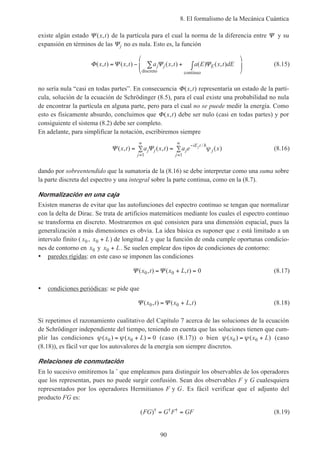 8. El formalismo de la Mecánica Cuántica
90
existe algún estado Ψ ( , )x t de la partícula para el cual la norma de la diferencia entre Ψ y su
expansión en términos de las Ψj no es nula. Esto es, la función
Φ Ψ Ψ Ψ( , ) ( , ) ( , ) ( ) ( , )x t x t a x t a E x t dEj j E= − + ∫





∑
discreto continuo
(8.15)
no sería nula “casi en todas partes”. En consecuencia Φ( , )x t representaría un estado de la partí-
cula, solución de la ecuación de Schrödinger (8.5), para el cual existe una probabilidad no nula
de encontrar la partícula en alguna parte, pero para el cual no se puede medir la energía. Como
esto es físicamente absurdo, concluimos que Φ( , )x t debe ser nulo (casi en todas partes) y por
consiguiente el sistema (8.2) debe ser completo.
En adelante, para simplificar la notación, escribiremos siempre
Ψ Ψ( , ) ( , ) ( )
/
x t a x t a e xj j
j
j
iE t
j
j
j
= ∑ = ∑
=
∞ −
=
∞
1 1
h
ψ (8.16)
dando por sobreentendido que la sumatoria de la (8.16) se debe interpretar como una suma sobre
la parte discreta del espectro y una integral sobre la parte continua, como en la (8.7).
Normalización en una caja
Existen maneras de evitar que las autofunciones del espectro continuo se tengan que normalizar
con la delta de Dirac. Se trata de artificios matemáticos mediante los cuales el espectro continuo
se transforma en discreto. Mostraremos en qué consisten para una dimensión espacial, pues la
generalización a más dimensiones es obvia. La idea básica es suponer que x está limitado a un
intervalo finito ( x0 , x L0 + ) de longitud L y que la función de onda cumple oportunas condicio-
nes de contorno en x0 y x L0 + . Se suelen emplear dos tipos de condiciones de contorno:
• paredes rígidas: en este caso se imponen las condiciones
Ψ Ψ( , ) ( , )x t x L t0 0 0= + = (8.17)
• condiciones periódicas: se pide que
Ψ Ψ( , ) ( , )x t x L t0 0= + (8.18)
Si repetimos el razonamiento cualitativo del Capítulo 7 acerca de las soluciones de la ecuación
de Schrödinger independiente del tiempo, teniendo en cuenta que las soluciones tienen que cum-
plir las condiciones ψ ψ( ) ( )x x L0 0 0= + = (caso (8.17)) o bien ψ ψ( ) ( )x x L0 0= + (caso
(8.18)), es fácil ver que los autovalores de la energía son siempre discretos.
Relaciones de conmutación
En lo sucesivo omitiremos la ˆ que empleamos para distinguir los observables de los operadores
que los representan, pues no puede surgir confusión. Sean dos observables F y G cualesquiera
representados por los operadores Hermitianos F y G. Es fácil verificar que el adjunto del
producto FG es:
( )† † †FG G F GF= = (8.19)
 