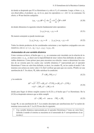 8. El formalismo de la Mecánica Cuántica
91
de donde se desprende que FG es Hermitiano si y sólo si F y G conmutan. Luego, si bien x y px
son observables, el producto xpx no lo es, pues los operadores x e −i xh∂ ∂/ no conmutan. En
efecto, si Ψ una función cualquiera:
( )xp p x i x
x
i
x
x ix x− = − +





 =Ψ Ψ Ψh h h
∂
∂
∂
∂
(8.20)
de donde obtenemos la siguiente relación fundamental entre operadores:
[ , ]x p xp p x ix x x≡ − = h (8.21)
De manera semejante se puede mostrar que
[ , ]y p yp p y iy y y≡ − = h , [ , ]z p zp p z iz z z≡ − = h (8.22)
Todos los demás productos de las coordenadas cartesianas y sus impulsos conjugados son con-
mutativos, esto es xy yx= , xp p xy y= , p p p px y y x= , etc.
Autoestados de una variable dinámica
Como veremos en breve, el hecho que x y px no conmutan está vinculado con la relación de in-
certeza entre x y px , es decir con la imposibilidad de tener valores bien definidos de ambas va-
riables dinámicas. Como primer paso para encontrar esa relación, vamos a determinar los esta-
dos de un sistema para los cuales una variable dinámica F representada por el operador
Hermitiano F tiene un valor bien definido, es decir, los estados Ψf en los cuales al medir F ob-
tenemos con certeza un cierto valor f. Es fácil verificar que para que eso ocurra, Ψ debe ser una
autofunción de F. En efecto, Ψf debe satisfacer la condición:
F F ff f= =( , )Ψ Ψ (8.23)
y la condición
∆ Ψ Ψ Ψ Ψ
Ψ Ψ
F F F F F F f
F f F f
f f f f
f f
2 2 2 2
0
= − = − = −
= − − =
( ) ( ,( ) ) ( ,( ) )
(( ) ,( ) )
(8.24)
donde para llegar al último renglón usamos la (8.23) y el hecho que F es Hermitiano. De la
(8.24) se desprende entonces que se debe cumplir
( )F f f− =Ψ 0 esto es F ff fΨ Ψ= (8.25)
Luego Ψf es una autofunción de F. Los estados descriptos por autofunciones de F se suelen de-
nominar autoestados de F. La (8.25) nos dice lo siguiente:
• Una variable dinámica representada por el operador Hermitiano F tiene un valor bien
definido f cuando el sistema se encuentra en el autoestado de F correspondiente al au-
tovalor f.
 