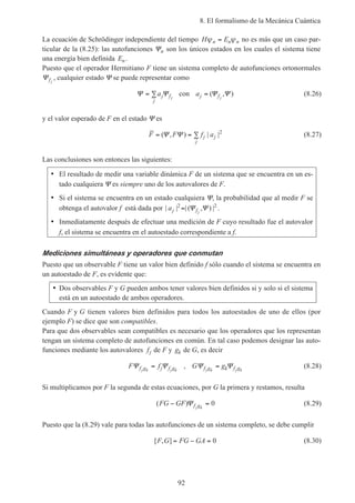 8. El formalismo de la Mecánica Cuántica
92
La ecuación de Schrödinger independiente del tiempo H En n nψ ψ= no es más que un caso par-
ticular de la (8.25): las autofunciones Ψn son los únicos estados en los cuales el sistema tiene
una energía bien definida En.
Puesto que el operador Hermitiano F tiene un sistema completo de autofunciones ortonormales
Ψfj
, cualquier estado Ψ se puede representar como
Ψ Ψ= ∑aj
j
fj
con aj fj
= ( , )Ψ Ψ (8.26)
y el valor esperado de F en el estado Ψ es
F F f aj j
j
= = ∑( , ) | |Ψ Ψ 2
(8.27)
Las conclusiones son entonces las siguientes:
• El resultado de medir una variable dinámica F de un sistema que se encuentra en un es-
tado cualquiera Ψ es siempre uno de los autovalores de F.
• Si el sistema se encuentra en un estado cualquiera Ψ, la probabilidad que al medir F se
obtenga el autovalor f está dada por | | | ( , ) |aj fj
2 2
= Ψ Ψ .
• Inmediatamente después de efectuar una medición de F cuyo resultado fue el autovalor
f, el sistema se encuentra en el autoestado correspondiente a f.
Mediciones simultáneas y operadores que conmutan
Puesto que un observable F tiene un valor bien definido f sólo cuando el sistema se encuentra en
un autoestado de F, es evidente que:
• Dos observables F y G pueden ambos tener valores bien definidos si y solo si el sistema
está en un autoestado de ambos operadores.
Cuando F y G tienen valores bien definidos para todos los autoestados de uno de ellos (por
ejemplo F) se dice que son compatibles.
Para que dos observables sean compatibles es necesario que los operadores que los representan
tengan un sistema completo de autofunciones en común. En tal caso podemos designar las auto-
funciones mediante los autovalores fj de F y gk de G, es decir
F ff g j f gj k j k
Ψ Ψ= , G gf g k f gj k j k
Ψ Ψ= (8.28)
Si multiplicamos por F la segunda de estas ecuaciones, por G la primera y restamos, resulta
( )FG GF f gj k
− =Ψ 0 (8.29)
Puesto que la (8.29) vale para todas las autofunciones de un sistema completo, se debe cumplir
[ , ]F G FG GA= − = 0 (8.30)
 