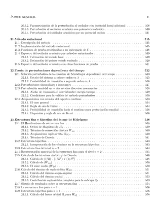 ÍNDICE GENERAL 11
20.6.2. Parametrización de la perturbación al oscilador con potencial lineal adicional . . . . . . . . 508
20.6.3. Perturbación al oscilador armónico con potencial cuadrático . . . . . . . . . . . . . . . . . . 510
20.6.4. Perturbación del oscilador armónico por un potencial cúbico . . . . . . . . . . . . . . . . . 511
21.Método variacional 515
21.1. Descripción del método . . . . . . . . . . . . . . . . . . . . . . . . . . . . . . . . . . . . . . . . . . 515
21.2. Implementación del método variacional . . . . . . . . . . . . . . . . . . . . . . . . . . . . . . . . . . 515
21.3. Funciones de prueba restringidas a un subespacio de E . . . . . . . . . . . . . . . . . . . . . . . . . 518
21.4. Espectro del oscilador armónico por métodos variacionales . . . . . . . . . . . . . . . . . . . . . . . 519
21.4.1. Estimación del estado base . . . . . . . . . . . . . . . . . . . . . . . . . . . . . . . . . . . . 519
21.4.2. Estimación del primer estado excitado . . . . . . . . . . . . . . . . . . . . . . . . . . . . . . 520
21.5. Espectro del oscilador armónico con otras funciones de prueba . . . . . . . . . . . . . . . . . . . . 521
22.Teorı́a de perturbaciones dependiente del tiempo 522
22.1. Solución perturbativa de la ecuación de Schrödinger dependiente del tiempo . . . . . . . . . . . . . 523
22.1.1. Estado del sistema a primer orden en λ . . . . . . . . . . . . . . . . . . . . . . . . . . . . . 525
22.1.2. Probabilidad de transición a segundo orden en λ . . . . . . . . . . . . . . . . . . . . . . . . 526
22.2. Perturbaciones sinusoidales y constantes . . . . . . . . . . . . . . . . . . . . . . . . . . . . . . . . . 527
22.3. Perturbación senoidal entre dos estados discretos: resonancias . . . . . . . . . . . . . . . . . . . . . 528
22.3.1. Ancho de resonancia e incertidumbre energı́a tiempo . . . . . . . . . . . . . . . . . . . . . . 529
22.3.2. Condiciones para la validez del método perturbativo . . . . . . . . . . . . . . . . . . . . . . 530
22.4. Acoplamientos con estados del espectro contı́nuo . . . . . . . . . . . . . . . . . . . . . . . . . . . . 533
22.4.1. El caso general . . . . . . . . . . . . . . . . . . . . . . . . . . . . . . . . . . . . . . . . . . . 534
22.4.2. Regla de oro de Fermi . . . . . . . . . . . . . . . . . . . . . . . . . . . . . . . . . . . . . . . 534
22.4.3. Probabilidad de transición hacia el contı́nuo para perturbación senoidal . . . . . . . . . . . 536
22.4.4. Dispersión y regla de oro de Fermi . . . . . . . . . . . . . . . . . . . . . . . . . . . . . . . . 536
23.Estructura fina e hiperfina del átomo de Hidrógeno 538
23.1. El Hamiltoniano de estructura fina . . . . . . . . . . . . . . . . . . . . . . . . . . . . . . . . . . . . 538
23.1.1. Orden de Magnitud de H0 . . . . . . . . . . . . . . . . . . . . . . . . . . . . . . . . . . . . . 539
23.1.2. Término de corrección cinética Wmv . . . . . . . . . . . . . . . . . . . . . . . . . . . . . . . 540
23.1.3. Acoplamiento espı́n-órbita WSO . . . . . . . . . . . . . . . . . . . . . . . . . . . . . . . . . . 540
23.1.4. Término de Darwin . . . . . . . . . . . . . . . . . . . . . . . . . . . . . . . . . . . . . . . . 541
23.2. Estructura hiperfina . . . . . . . . . . . . . . . . . . . . . . . . . . . . . . . . . . . . . . . . . . . . 543
23.2.1. Interpretación de los términos en la estructura hiperfina . . . . . . . . . . . . . . . . . . . . 543
23.3. Estructura fina del nivel n = 2 . . . . . . . . . . . . . . . . . . . . . . . . . . . . . . . . . . . . . . 544
23.4. Representación matricial de la estructura fina para el nivel n = 2 . . . . . . . . . . . . . . . . . . . 545
23.5. Cálculo de los términos cinético y de Darwin . . . . . . . . . . . . . . . . . . . . . . . . . . . . . . 546
23.5.1. Cálculo de h1/Ri ,


1/R2

y


1/R3

. . . . . . . . . . . . . . . . . . . . . . . . . . . . . . . 548
23.5.2. Cálculo de hWmvi . . . . . . . . . . . . . . . . . . . . . . . . . . . . . . . . . . . . . . . . . 550
23.5.3. El valor medio hWDi . . . . . . . . . . . . . . . . . . . . . . . . . . . . . . . . . . . . . . . . 550
23.6. Cálculo del término de espı́n-órbita WSO . . . . . . . . . . . . . . . . . . . . . . . . . . . . . . . . . 551
23.6.1. Cálculo del término espı́n-angular . . . . . . . . . . . . . . . . . . . . . . . . . . . . . . . . 551
23.6.2. Cálculo del término radial . . . . . . . . . . . . . . . . . . . . . . . . . . . . . . . . . . . . . 553
23.6.3. Contribución espı́n-órbita completa para la subcapa 2p . . . . . . . . . . . . . . . . . . . . . 553
23.7. Sı́ntesis de resultados sobre la estructura fina . . . . . . . . . . . . . . . . . . . . . . . . . . . . . . 554
23.8. La estructura fina para n = 1 . . . . . . . . . . . . . . . . . . . . . . . . . . . . . . . . . . . . . . . 556
23.9. Estructura hiperfina para n = 1 . . . . . . . . . . . . . . . . . . . . . . . . . . . . . . . . . . . . . . 556
23.9.1. Cálculo del factor orbital R para Whf . . . . . . . . . . . . . . . . . . . . . . . . . . . . . . 558
 