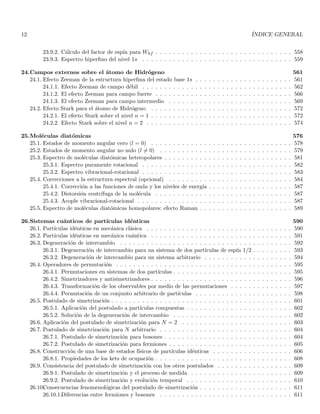 12 ÍNDICE GENERAL
23.9.2. Cálculo del factor de espı́n para Whf . . . . . . . . . . . . . . . . . . . . . . . . . . . . . . . 558
23.9.3. Espectro hiperfino del nivel 1s . . . . . . . . . . . . . . . . . . . . . . . . . . . . . . . . . . 559
24.Campos externos sobre el átomo de Hidrógeno 561
24.1. Efecto Zeeman de la estructura hiperfina del estado base 1s . . . . . . . . . . . . . . . . . . . . . . 561
24.1.1. Efecto Zeeman de campo débil . . . . . . . . . . . . . . . . . . . . . . . . . . . . . . . . . . 562
24.1.2. El efecto Zeeman para campo fuerte . . . . . . . . . . . . . . . . . . . . . . . . . . . . . . . 566
24.1.3. El efecto Zeeman para campo intermedio . . . . . . . . . . . . . . . . . . . . . . . . . . . . 569
24.2. Efecto Stark para el átomo de Hidrógeno . . . . . . . . . . . . . . . . . . . . . . . . . . . . . . . . 572
24.2.1. El efecto Stark sobre el nivel n = 1 . . . . . . . . . . . . . . . . . . . . . . . . . . . . . . . . 572
24.2.2. Efecto Stark sobre el nivel n = 2 . . . . . . . . . . . . . . . . . . . . . . . . . . . . . . . . . 574
25.Moléculas diatómicas 576
25.1. Estados de momento angular cero (l = 0) . . . . . . . . . . . . . . . . . . . . . . . . . . . . . . . . 578
25.2. Estados de momento angular no nulo (l 6= 0) . . . . . . . . . . . . . . . . . . . . . . . . . . . . . . 579
25.3. Espectro de moléculas diatómicas heteropolares . . . . . . . . . . . . . . . . . . . . . . . . . . . . . 581
25.3.1. Espectro puramente rotacional . . . . . . . . . . . . . . . . . . . . . . . . . . . . . . . . . . 582
25.3.2. Espectro vibracional-rotacional . . . . . . . . . . . . . . . . . . . . . . . . . . . . . . . . . . 583
25.4. Correcciones a la estructura espectral (opcional) . . . . . . . . . . . . . . . . . . . . . . . . . . . . 584
25.4.1. Corrección a las funciones de onda y los niveles de energı́a . . . . . . . . . . . . . . . . . . . 587
25.4.2. Distorsión centrı́fuga de la molécula . . . . . . . . . . . . . . . . . . . . . . . . . . . . . . . 587
25.4.3. Acople vibracional-rotacional . . . . . . . . . . . . . . . . . . . . . . . . . . . . . . . . . . . 587
25.5. Espectro de moléculas diatómicas homopolares: efecto Raman . . . . . . . . . . . . . . . . . . . . . 589
26.Sistemas cuánticos de partı́culas idénticas 590
26.1. Partı́culas idénticas en mecánica clásica . . . . . . . . . . . . . . . . . . . . . . . . . . . . . . . . . 590
26.2. Partı́culas idénticas en mecánica cuántica . . . . . . . . . . . . . . . . . . . . . . . . . . . . . . . . 591
26.3. Degeneración de intercambio . . . . . . . . . . . . . . . . . . . . . . . . . . . . . . . . . . . . . . . 592
26.3.1. Degeneración de intercambio para un sistema de dos partı́culas de espı́n 1/2 . . . . . . . . . 593
26.3.2. Degeneración de intercambio para un sistema arbitrario . . . . . . . . . . . . . . . . . . . . 594
26.4. Operadores de permutación . . . . . . . . . . . . . . . . . . . . . . . . . . . . . . . . . . . . . . . . 595
26.4.1. Permutaciones en sistemas de dos partı́culas . . . . . . . . . . . . . . . . . . . . . . . . . . . 595
26.4.2. Simetrizadores y antisimetrizadores . . . . . . . . . . . . . . . . . . . . . . . . . . . . . . . . 596
26.4.3. Transformación de los observables por medio de las permutaciones . . . . . . . . . . . . . . 597
26.4.4. Permutación de un conjunto arbitrario de partı́culas . . . . . . . . . . . . . . . . . . . . . . 598
26.5. Postulado de simetrización . . . . . . . . . . . . . . . . . . . . . . . . . . . . . . . . . . . . . . . . . 601
26.5.1. Aplicación del postulado a partı́culas compuestas . . . . . . . . . . . . . . . . . . . . . . . . 602
26.5.2. Solución de la degeneración de intercambio . . . . . . . . . . . . . . . . . . . . . . . . . . . 602
26.6. Aplicación del postulado de simetrización para N = 2 . . . . . . . . . . . . . . . . . . . . . . . . . 603
26.7. Postulado de simetrización para N arbitrario . . . . . . . . . . . . . . . . . . . . . . . . . . . . . . 604
26.7.1. Postulado de simetrización para bosones . . . . . . . . . . . . . . . . . . . . . . . . . . . . . 604
26.7.2. Postulado de simetrización para fermiones . . . . . . . . . . . . . . . . . . . . . . . . . . . . 605
26.8. Construcción de una base de estados fı́sicos de partı́culas idénticas . . . . . . . . . . . . . . . . . . 606
26.8.1. Propiedades de los kets de ocupación . . . . . . . . . . . . . . . . . . . . . . . . . . . . . . . 608
26.9. Consistencia del postulado de simetrización con los otros postulados . . . . . . . . . . . . . . . . . 609
26.9.1. Postulado de simetrización y el proceso de medida . . . . . . . . . . . . . . . . . . . . . . . 609
26.9.2. Postulado de simetrización y evolución temporal . . . . . . . . . . . . . . . . . . . . . . . . 610
26.10.
Consecuencias fenomenológicas del postulado de simetrización . . . . . . . . . . . . . . . . . . . . . 611
26.10.1.Diferencias entre fermiones y bosones . . . . . . . . . . . . . . . . . . . . . . . . . . . . . . 611
 