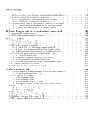 ÍNDICE GENERAL 13
26.10.2.Estado base de un sistema de partı́culas idénticas independientes . . . . . . . . . . . . . . . 611
26.11.
Predicciones fı́sicas del postulado de simetrización . . . . . . . . . . . . . . . . . . . . . . . . . . . 613
26.11.1.Predicciones sobre partı́culas aparentemente idénticas . . . . . . . . . . . . . . . . . . . . . 615
26.11.2.Colisión elástica de dos partı́culas idénticas . . . . . . . . . . . . . . . . . . . . . . . . . . . 616
26.12.
Situaciones en las cuales se puede ignorar el postulado de simetrización . . . . . . . . . . . . . . . 617
26.12.1.Partı́culas idénticas ubicadas en regiones espaciales distintas . . . . . . . . . . . . . . . . . . 617
26.12.2.Identificación de partı́culas por su dirección de espı́n . . . . . . . . . . . . . . . . . . . . . . 619
27.Átomos de muchos electrones y aproximación de campo central 620
27.1. Aproximación de campo central . . . . . . . . . . . . . . . . . . . . . . . . . . . . . . . . . . . . . . 621
27.2. Configuraciones electrónicas de los átomos . . . . . . . . . . . . . . . . . . . . . . . . . . . . . . . . 624
28.El átomo de Helio 626
28.1. Configuraciones del átomo de Helio . . . . . . . . . . . . . . . . . . . . . . . . . . . . . . . . . . . . 626
28.1.1. Degeneración de las configuraciones . . . . . . . . . . . . . . . . . . . . . . . . . . . . . . . 627
28.2. Efecto de la repulsión electrostática . . . . . . . . . . . . . . . . . . . . . . . . . . . . . . . . . . . . 629
28.2.1. Base de E (n, l; n′, l′) adaptada a las simetrı́as de W . . . . . . . . . . . . . . . . . . . . . . 629
28.2.2. Restricciones impuestas por el postulado de simetrización . . . . . . . . . . . . . . . . . . . 631
28.2.3. Términos espectrales generados por la repulsión electrostática . . . . . . . . . . . . . . . . . 633
28.3. Términos espectrales que surgen de la configuración 1s, 2s . . . . . . . . . . . . . . . . . . . . . . . 634
28.3.1. La integral de intercambio . . . . . . . . . . . . . . . . . . . . . . . . . . . . . . . . . . . . . 636
28.3.2. Análisis del papel del postulado de simetrización . . . . . . . . . . . . . . . . . . . . . . . . 637
28.3.3. Hamiltoniano efectivo dependiente del espı́n . . . . . . . . . . . . . . . . . . . . . . . . . . . 638
28.4. Términos espectrales que surgen de otras configuraciones excitadas . . . . . . . . . . . . . . . . . . 640
28.5. Validez del tratamiento perturbativo . . . . . . . . . . . . . . . . . . . . . . . . . . . . . . . . . . . 640
28.6. Estructura fina del átomo de helio y multipletes . . . . . . . . . . . . . . . . . . . . . . . . . . . . . 641
29.Método de Hartree-Fock 644
29.1. Producto interno entre determinantes de Slater y un operador simétrico . . . . . . . . . . . . . . . 646
29.1.1. Ejemplo de aplicación para N = 3 . . . . . . . . . . . . . . . . . . . . . . . . . . . . . . . . 648
29.2. Valor esperado de la energı́a . . . . . . . . . . . . . . . . . . . . . . . . . . . . . . . . . . . . . . . . 649
29.2.1. Valor esperado de H(0) . . . . . . . . . . . . . . . . . . . . . . . . . . . . . . . . . . . . . . . 650
29.2.2. Valor esperado de H(1) . . . . . . . . . . . . . . . . . . . . . . . . . . . . . . . . . . . . . . . 651
29.2.3. Valor esperado de H = H(0) + H(1) . . . . . . . . . . . . . . . . . . . . . . . . . . . . . . . . 653
29.2.4. Interpretación fı́sica de los términos directo y de intercambio . . . . . . . . . . . . . . . . . 653
29.3. Método de Hartree-Fock para una capa cerrada . . . . . . . . . . . . . . . . . . . . . . . . . . . . . 654
29.3.1. Minimización de E [D] con ligaduras . . . . . . . . . . . . . . . . . . . . . . . . . . . . . . . 655
29.3.2. Cálculo de δF [ψ, ψ∗
] . . . . . . . . . . . . . . . . . . . . . . . . . . . . . . . . . . . . . . . 656
29.4. Operadores de Hartree-Fock . . . . . . . . . . . . . . . . . . . . . . . . . . . . . . . . . . . . . . . . 658
29.5. Interpretación de la ecuación de Hartree-Fock . . . . . . . . . . . . . . . . . . . . . . . . . . . . . . 659
29.6. Solución por iteración de la ecuación de HF . . . . . . . . . . . . . . . . . . . . . . . . . . . . . . . 659
29.7. Determinación del valor Fı́sico de la energı́a . . . . . . . . . . . . . . . . . . . . . . . . . . . . . . . 660
 