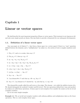 Capı́tulo 1
Linear or vector spaces
We shall describe the most important properties of linear or vector spaces. This treatment is not rigorous at all,
and only some simple proofs are shown. Our aim limits to provide a framework for our subsequent developments.
1.1. Definition of a linear vector space
Any non-empty set of objects V = {xi} form a linear space (or a vector space) if there is a “sum” operation
defined between the elements, and a “multiplication” by scalars (i.e. the system of real or complex numbers) such
that
1. If xi ∈ V , and α is a scalar, then αxi ∈ V
2. If xi, xj ∈ V , then xi + xj ∈ V
3. xi + xj = xj + xi, ∀xi, xj ∈ V
4. xi + (xj + xk) = (xi + xj) + xk, ∀xi, xj, xk ∈ V
5. (α + β) xi = αxi + βxi ; ∀xi ∈ V
6. α (xi + xj) = αxi + αxj, ∀xi, xj ∈ V
7. (αβ) xi = α (βxi) ; ∀xi ∈ V
8. 1xi = xi ; ∀xi ∈ V
9. ∃ an element 0 ∈ V such that xi + 0 = xi, ∀xi ∈ V
10. ∀xi ∈ V , ∃ an element in V denoted by −xi such that xi + (−xi) = 0
The element 0 is usually called the null vector or the origin. The element −x is called the additive inverse of x.
We should distinguish the symbols 0 (scalar) and 0 (vector). The two operations defined here (sum and product
by scalars) are called linear operations. A linear space is real (complex) if we consider the scalars as the set of real
(complex) numbers.
Let us see some simple examples
Example 1.1 The set of all real (complex) numbers with ordinary addition and multiplication taken as the linear
operations. This is a real (complex) linear space.
14
 