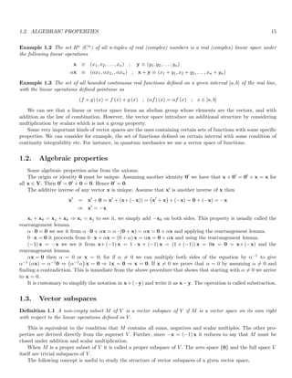 1.2. ALGEBRAIC PROPERTIES 15
Example 1.2 The set Rn (Cn) of all n-tuples of real (complex) numbers is a real (complex) linear space under
the following linear operations
x ≡ (x1, x2, . . . , xn) ; y ≡ (y1, y2, . . . , yn)
αx ≡ (αx1, αx2, , αxn) ; x + y ≡ (x1 + y1, x2 + y2, . . . , xn + yn)
Example 1.3 The set of all bounded continuous real functions defined on a given interval [a, b] of the real line,
with the linear operations defined pointwise as
(f + g) (x) = f (x) + g (x) ; (αf) (x) = αf (x) ; x ∈ [a, b]
We can see that a linear or vector space forms an abelian group whose elements are the vectors, and with
addition as the law of combination. However, the vector space introduce an additional structure by considering
multiplication by scalars which is not a group property.
Some very important kinds of vector spaces are the ones containing certain sets of functions with some specific
properties. We can consider for example, the set of functions defined on certain interval with some condition of
continuity integrability etc. For instance, in quantum mechanics we use a vector space of functions.
1.2. Algebraic properties
Some algebraic properties arise from the axioms:
The origin or identity 0 must be unique. Assuming another identity 0′ we have that x + 0′ = 0′ + x = x for
all x ∈ V. Then 0′ = 0′ + 0 = 0. Hence 0′ = 0.
The additive inverse of any vector x is unique. Assume that x′ is another inverse of x then
x′
= x′
+ 0 = x′
+ (x+ (−x)) = x′
+ x

+ (−x) = 0 + (−x) = −x
⇒ x′
= −x
xi + xk = xj + xk ⇒ xi = xj to see it, we simply add −xk on both sides. This property is usually called the
rearrangement lemma.
α · 0 = 0 we see it from α · 0 + αx = α · (0 + x) = αx = 0 + αx and applying the rearrangement lemma.
0 · x = 0 it proceeds from 0 · x + αx = (0 + α) x = αx = 0 + αx and using the rearrangement lemma.
(−1) x = −x we see it from x+ (−1) x = 1 · x + (−1) x = (1 + (−1)) x = 0x = 0 = x+ (−x) and the
rearrangement lemma.
αx = 0 then α = 0 or x = 0; for if α 6= 0 we can multiply both sides of the equation by α−1 to give
α−1 (αx) = α−10 ⇒ α−1α

x = 0 ⇒ 1x = 0 ⇒ x = 0. If x 6= 0 we prove that α = 0 by assuming α 6= 0 and
finding a contradiction. This is inmediate from the above procedure that shows that starting with α 6= 0 we arrive
to x = 0.
It is customary to simplify the notation in x+(−y) and write it as x−y. The operation is called substraction.
1.3. Vector subspaces
Definition 1.1 A non-empty subset M of V is a vector subspace of V if M is a vector space on its own right
with respect to the linear operations defined in V .
This is equivalent to the condition that M contains all sums, negatives and scalar multiples. The other pro-
perties are derived directly from the superset V . Further, since −x = (−1) x it reduces to say that M must be
closed under addition and scalar multiplication.
When M is a proper subset of V it is called a proper subspace of V . The zero space {0} and the full space V
itself are trivial subspaces of V .
The following concept is useful to study the structure of vector subspaces of a given vector space,
 