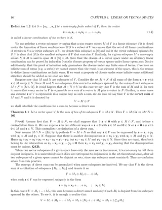 16 CAPÍTULO 1. LINEAR OR VECTOR SPACES
Definition 1.2 Let S = {x1, .., xn} be a non-empty finite subset of V , then the vector
x = α1x1 + α2x2 + . . . + αnxn (1.1)
is called a linear combination of the vectors in S.
We can redefine a vector subspace by saying that a non-empty subset M of V is a linear subspace if it is closed
under the formation of linear combinations. If S is a subset of V we can see that the set of all linear combinations
of vectors in S is a vector subspace of V , we denote this subspace as [S] and call it the vector subspace spanned by
S. It is clear that [S] is the smallest subspace of V that contains S. Similarly, for a given subspace M a non-empty
subset S of M is said to span M if [S] = M. Note that the closure of a vector space under an arbitrary linear
combination can be proved by induction from the closure property of vector spaces under linear operations. Notice
additionally, that the proof of induction only guarantees the closure under any finite sum of terms, if we have an
infinite sum of terms (e.g. a series) we cannot ensure that the result is an element of the space, this is the reason
to define linear combinations as finite sums. If we want a property of closure under some infinite sums additional
structure should be added as we shall see later.
Suppose now that M and N are subspaces of V . Consider the set M + N of all sums of the form x + y with
x ∈ M and y ∈ N. Since M and N are subspaces, this sum is the subspace spanned by the union of both subspaces
M + N = [M ∪ N]. It could happen that M + N = V in this case we say that V is the sum of M and N. In turn
it means that every vector in V is expressible as a sum of a vector in M plus a vector in N. Further, in some cases
any element z of V is expressible in a unique way as such a sum, in this case we say that V is the direct sum of
M and N and it is denoted by
V = M ⊕ N
we shall establish the conditions for a sum to become a direct sum
Theorem 1.1 Let a vector space V be the sum of two of its subspaces V = M +N. Then V = M ⊕N ⇔ M ∩N =
{0}
Proof: Assume first that V = M ⊕ N, we shall suppose that ∃ z 6= 0 with z ∈ M ∩ N, and deduce a
contradiction from it. We can express z in two different ways z = z + 0 with z ∈ M and 0 ∈ N or z = 0 + z with
0 ∈ M and z ∈ N. This contradicts the definition of a direct sum.
Now assume M ∩ N = {0}, by hypothesis V = M + N so that any z ∈ V can be expressed by z = x1 + y1
with x1 ∈ M and y1 ∈ N. Suppose that there is another decomposition z = x2 + y2 with x2 ∈ M and y2 ∈ N.
Hence x1 + y1 = x2 + y2 ⇒ x1 − x2 = y1 − y2; but x1 − x2 ∈ M and y1 − y2 ∈ N. Since they are equal, then both
belong to the intersection so x1 − x2 = y1 − y2 = 0 then x1 = x2 and y1 = y2 showing that the decomposition
must be unique. QED.
When two vector subspaces of a given space have only the zero vector in common, it is customary to call them
disjoint subspaces. It is understood that it does not correspond to disjointness in the set-theoretical sense, after all
two subspaces of a given space cannot be disjoint as sets, since any subspace must contain 0. Thus no confusion
arises from this practice.
The concept of direct sum can be generalized when more subspaces are involved. We say that V is the direct
sum of a collection of subspaces {M1, .., Mn} and denote it as
V = M1 ⊕ M2 ⊕ . . . ⊕ Mn
when each z ∈ V can be expressed uniquely in the form
z = x1 + x2 + . . . + xn ; xi ∈ Mi
In this case if V = M1 +..+Mn, this sum becomes a direct sum if and only if each Mi is disjoint from the subspace
spanned by the others. To see it, it is enough to realize that
V = M1 + M2 + .. + Mn = M1 + [M2 + .. + Mn] = M1 + [∪n
i=2Mi]
 