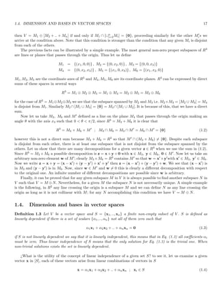 1.4. DIMENSION AND BASES IN VECTOR SPACES 17
then V = M1 ⊕ [M2 + .. + Mn] if and only if M1 ∩ [∪n
i=2Mi] = {0}, proceeding similarly for the other M′
is we
arrive at the condition above. Note that this condition is stronger than the condition that any given Mi is disjoint
from each of the others.
The previous facts can be illustrated by a simple example. The most general non-zero proper subspaces of R3
are lines or planes that passes through the origin. Thus let us define
M1 = {(x1, 0, 0)} , M2 = {(0, x2, 0)} , M3 = {(0, 0, x3)}
M4 = {(0, x2, x3)} , M5 = {(x1, 0, x3)} , M6 = {(x1, x2, 0)}
M1, M2, M3 are the coordinate axes of R3 and M4, M5, M6 are its coordinate planes. R3 can be expressed by direct
sums of these spaces in several ways
R3
= M1 ⊕ M2 ⊕ M3 = M1 ⊕ M4 = M2 ⊕ M5 = M3 ⊕ M6
for the case of R3 = M1⊕M2⊕M3 we see that the subspace spanned by M2 and M3 i.e. M2+M3 = [M2 ∪ M3] = M4
is disjoint from M1. Similarly M2 ∩[M1 ∪ M3] = {0} = M3 ∩[M1 ∪ M2]. It is because of this, that we have a direct
sum.
Now let us take M3, M6 and M′ defined as a line on the plane M4 that passes through the origin making an
angle θ with the axis x3 such that 0  θ  π/2, since R3 = M3 + M6 it is clear that
R3
= M3 + M6 + M′
; M3 ∩ M6 = M3 ∩ M′
= M6 ∩ M′
= {0} (1.2)
however this is not a direct sum because M3 + M6 = R3 so that M′ ∩ (M3 + M6) 6= {0}. Despite each subspace
is disjoint from each other, there is at least one subspace that is not disjoint from the subspace spanned by the
others. Let us show that there are many decompositions for a given vector z ∈ R3 when we use the sum in (1.2).
Since R3 = M3 +M6 a possible decomposition is z = x+y +0 with x ∈ M3, y ∈ M6, 0 ∈ M′. Now let us take an
arbitrary non-zero element w of M′; clearly M3 +M6 = R3 contains M′ so that w = x′ +y′with x′ ∈ M3, y′ ∈ M6.
Now we write z = x + y = (x − x′) + (y − y′) + x′ + y′ then z = (x − x′) + (y − y′) + w. We see that (x − x′) is
in M3 and (y − y′) is in M6. Now, since w ∈ M′ and w 6= 0 this is clearly a different decomposition with respect
to the original one. An infinite number of different decompositions are possible since w is arbitrary.
Finally, it can be proved that for any given subspace M in V it is always possible to find another subspace N in
V such that V = M ⊕N. Nevertheless, for a given M the subspace N is not neccesarily unique. A simple example
is the following, in R2 any line crossing the origin is a subspace M and we can define N as any line crossing the
origin as long as it is not collinear with M; for any N accomplishing this condition we have V = M ⊕ N.
1.4. Dimension and bases in vector spaces
Definition 1.3 Let V be a vector space and S = {x1, .., xn} a finite non-empty subset of V . S is defined as
linearly dependent if there is a set of scalars {α1, .., αn} not all of them zero such that
α1x1 + α2x2 + .. + αnxn = 0 (1.3)
if S is not linearly dependent we say that it is linearly independent, this means that in Eq. (1.3) all coefficients αi
must be zero. Thus linear independence of S means that the only solution for Eq. (1.3) is the trivial one. When
non-trivial solutions exists the set is linearly dependent.
¿What is the utility of the concept of linear independence of a given set S? to see it, let us examine a given
vector x in [S], each of these vectors arise from linear combinations of vectors in S
x = α1x1 + α2x2 + .. + αnxn ; xi ∈ S (1.4)
 