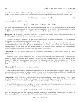 18 CAPÍTULO 1. LINEAR OR VECTOR SPACES
we shall see that for the ordered set S = {x1, .., xn} the corresponding ordered set {α1, .., αn} associated with x
by Eq. (1.4) is unique. Suppose there is another decomposition of x as a linear combination of elements of S
x = β1x1 + β2x2 + .. + βnxn ; xi ∈ S (1.5)
substracting (1.4) and (1.5) we have
0 = (α1 − β1) x1 + (α2 − β2) x2 + .. + (αn − βn) xn
but linear independence require that only the trivial solution exists, thus αi = βi and the ordered set of coefficients
is unique. This is very important for the theory of representations of vector spaces. The discussion above permits
to define linearly independence for an arbitrary (not necessarily finite) non-empty set S
Definition 1.4 An arbitrary non-empty subset S ⊆ V is linearly independent if every finite non-empty subset of
S is linearly independent in the sense previously established.
As before, an arbitrary non-empty set S is linearly independent if and only if any vector x ∈ [S] can be written
in a unique way as a linear combination of vectors in S.
The most important linearly independent sets are those that span the whole space i.e. [S] = V this linearly
independent sets are called bases. It can be checked that S is a basis if and only if it is a maximal linearly
independent set, in the sense that any proper superset of S must be linearly dependent. We shall establish
without proof a very important theorem concerning bases of vector spaces
Theorem 1.2 If S is a linearly independent set of vectors in a vector space V , there exists a basis B in V such
that S ⊆ B.
In words, given a linearly independent set, it is always possible to add some elements to S for it to become
a basis. A linearly independent set is non-empty by definition and cannot contain the null vector. Hence, we see
that if V = {0} it does not contain any basis, but if V 6= {0} and we can take a non-zero element x of V , the set
{x} is linearly independent and the previous theorem guarantees that V has a basis that contains {x}, it means
that
Theorem 1.3 Every non-zero vector space has a basis
Now, since any set consisting of a single non-zero vector can be enlarged to become a basis it is clear that any
non-zero vector space contains an infinite number of bases. It worths looking for general features shared by all
bases of a given linear space. Tne first theorem in such a direction is the following
Theorem 1.4 Let S = {x1, x2, .., xn} be a finite, odered, non-empty subset of the linear space V . If n = 1 then
S is linearly dependent⇔ x1 = 0. If n  1 and x1 6= 0 then S is linearly dependent if and only if some one of the
vectors x2, ..., xn is a linear combination of the vectors in the ordered set S that precede it.
Proof: The first assertion is trivial. Then we settle n  1 and x1 6= 0. Assuming that one of the vectors xi in
the set x2, ..., xn is a linear combination of the preceding ones we have
xi = α1x1 + ... + αi−1xi−1 ⇒ α1x1 + ... + αi−1xi−1 − 1 · xi = 0
since the coefficient of xi is 1, this is a non-trivial linear combination of elements of S that equals zero. Thus S is
linearly dependent. We now assume that S is linearly dependent hence the equation
α1x1 + ... + αnxn = 0
 