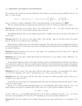 1.4. DIMENSION AND BASES IN VECTOR SPACES 19
has a solution with at least one non-zero coefficcient. Let us define αi as the last non zero coefficient, since x1 6= 0
then i  1 then we have
α1x1 + ... + αixi + 0 · xi+1 + ... + 0 · xn = 0 ⇒ xi =

−
α1
αi

x1 + ... +

−
αi−1
αi

xi−1
and xi is written as a linear combination of the vectors that precede it in the ordered set S. QED
The next theorem provides an important structural feature of the set of bases in certain linear spaces
Theorem 1.5 If a given non-zero linear space V has a finite basis B1 = {e1, ..., en} with n elements, then any
other basis B2 = {fi} of V must be finite and also with n elements.
The following theorem (that we give without proof) gives a complete structure to this part of the theory of
vector spaces
Theorem 1.6 Let V be a non-zero vector space. If B1 = {ei} and B2 = {uj} are two bases of the vector space,
then B1 and B2 are sets with the same cardinality.
These theorem is valid even for sets with infinite cardinality. This result says that the cardinality of a basis is
a universal attribute of the vector space since it does not depend on the particular basis used. Hence the following
are natural definitions
Definition 1.5 The dimension of a non-zero vector space is the cadinality of any of its basis. If V = {0} the
dimension is defined to be zero.
Definition 1.6 A vector space is finite-dimensional if its dimension is a non negative integer. Otherwise, it is
infinite-dimensional.
As any abstract algebraic system, vector spaces requires a theory of representations in which the most abstract
set is replaced by another set with more tangible objects. However, for the representation to preserve the abstract
properties of the vector space, set equivalence and linear operations must be preserved. This induces the following
definition
Definition 1.7 Let V and V ′ two vector spaces with the same system of scalars. An isomorphism of V onto V ′
is a one-to-one mapping f of V onto V ′ such that f (x + y) = f (x) + f (y) and f (αx) = αf (x)
Definition 1.8 Two vector spaces with the same system of scalars are called isomorphic if there exists an iso-
morphism of one onto the other.
To say that two vector spaces are isomorphic means that they are abstractly identical with respect to their
structure as vector spaces.
Now let V be a non zero finite dimensional space. If n is its dimension, there exists a basis B = {e1, .., en}
whose elements are written in a definite order. Each vector x in V can be written uniquely in the form
x = α1e1 + .. + αnen
so the n−tuple (α1, .., αn) is uniquely determined by x. If we define a mapping f by f (x) = (α1, .., αn) we see
that this is an isomorphism of V onto Rn or Cn depending on the system of scalars defined for V .
Theorem 1.7 Any real (complex) non-zero finite dimensional vector space of dimension n is isomorphic to Rn
(Cn).
 