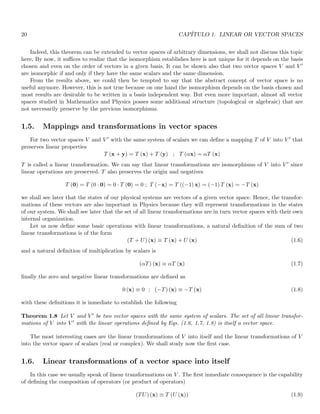 20 CAPÍTULO 1. LINEAR OR VECTOR SPACES
Indeed, this theorem can be extended to vector spaces of arbitrary dimensions, we shall not discuss this topic
here. By now, it suffices to realize that the isomorphism establishes here is not unique for it depends on the basis
chosen and even on the order of vectors in a given basis. It can be shown also that two vector spaces V and V ′
are isomorphic if and only if they have the same scalars and the same dimension.
From the results above, we could then be tempted to say that the abstract concept of vector space is no
useful anymore. However, this is not true because on one hand the isomorphism depends on the basis chosen and
most results are desirable to be written in a basis independent way. But even more important, almost all vector
spaces studied in Mathematics and Physics posses some additional structure (topological or algebraic) that are
not neccesarily preserve by the previous isomorphisms.
1.5. Mappings and transformations in vector spaces
For two vector spaces V and V ′ with the same system of scalars we can define a mapping T of V into V ′ that
preserves linear properties
T (x + y) = T (x) + T (y) ; T (αx) = αT (x)
T is called a linear transformation. We can say that linear transformations are isomorphisms of V into V ′ since
linear operations are preserved. T also preserves the origin and negatives
T (0) = T (0 · 0) = 0 · T (0) = 0 ; T (−x) = T ((−1) x) = (−1) T (x) = −T (x)
we shall see later that the states of our physical systems are vectors of a given vector space. Hence, the transfor-
mations of these vectors are also important in Physics because they will represent transformations in the states
of our system. We shall see later that the set of all linear transformations are in turn vector spaces with their own
internal organization.
Let us now define some basic operations with linear transformations, a natural definition of the sum of two
linear transformations is of the form
(T + U) (x) ≡ T (x) + U (x) (1.6)
and a natural definition of multiplication by scalars is
(αT) (x) ≡ αT (x) (1.7)
finally the zero and negative linear transformations are defined as
0 (x) ≡ 0 ; (−T) (x) ≡ −T (x) (1.8)
with these definitions it is inmediate to establish the following
Theorem 1.8 Let V and V ′ be two vector spaces with the same system of scalars. The set of all linear transfor-
mations of V into V ′ with the linear operations defined by Eqs. (1.6, 1.7, 1.8) is itself a vector space.
The most interesting cases are the linear transformations of V into itself and the linear transformations of V
into the vector space of scalars (real or complex). We shall study now the first case.
1.6. Linear transformations of a vector space into itself
In this case we usually speak of linear transformations on V . The first inmediate consequence is the capability
of defining the composition of operators (or product of operators)
(TU) (x) ≡ T (U (x)) (1.9)
 