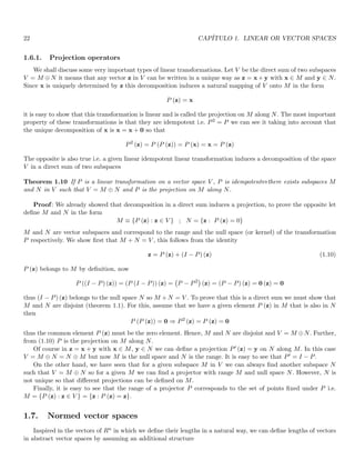22 CAPÍTULO 1. LINEAR OR VECTOR SPACES
1.6.1. Projection operators
We shall discuss some very important types of linear transformations. Let V be the direct sum of two subspaces
V = M ⊕ N it means that any vector z in V can be written in a unique way as z = x + y with x ∈ M and y ∈ N.
Since x is uniquely determined by z this decomposition induces a natural mapping of V onto M in the form
P (z) = x
it is easy to show that this transformation is linear and is called the projection on M along N. The most important
property of these transformations is that they are idempotent i.e. P2 = P we can see it taking into account that
the unique decomposition of x is x = x + 0 so that
P2
(z) = P (P (z)) = P (x) = x = P (z)
The opposite is also true i.e. a given linear idempotent linear transformation induces a decomposition of the space
V in a direct sum of two subspaces
Theorem 1.10 If P is a linear transformation on a vector space V , P is idempotent⇔there exists subspaces M
and N in V such that V = M ⊕ N and P is the projection on M along N.
Proof: We already showed that decomposition in a direct sum induces a projection, to prove the opposite let
define M and N in the form
M ≡ {P (z) : z ∈ V } ; N = {z : P (z) = 0}
M and N are vector subspaces and correspond to the range and the null space (or kernel) of the transformation
P respectively. We show first that M + N = V , this follows from the identity
z = P (z) + (I − P) (z) (1.10)
P (z) belongs to M by definition, now
P ((I − P) (z)) = (P (I − P)) (z) = P − P2

(z) = (P − P) (z) = 0 (z) = 0
thus (I − P) (z) belongs to the null space N so M + N = V . To prove that this is a direct sum we must show that
M and N are disjoint (theorem 1.1). For this, assume that we have a given element P (z) in M that is also in N
then
P (P (z)) = 0 ⇒ P2
(z) = P (z) = 0
thus the common element P (z) must be the zero element. Hence, M and N are disjoint and V = M ⊕N. Further,
from (1.10) P is the projection on M along N.
Of course in z = x + y with x ∈ M, y ∈ N we can define a projection P′ (z) = y on N along M. In this case
V = M ⊕ N = N ⊕ M but now M is the null space and N is the range. It is easy to see that P′ = I − P.
On the other hand, we have seen that for a given subspace M in V we can always find another subspace N
such that V = M ⊕ N so for a given M we can find a projector with range M and null space N. However, N is
not unique so that different projections can be defined on M.
Finally, it is easy to see that the range of a projector P corresponds to the set of points fixed under P i.e.
M = {P (z) : z ∈ V } = {z : P (z) = z}.
1.7. Normed vector spaces
Inspired in the vectors of Rn in which we define their lengths in a natural way, we can define lengths of vectors
in abstract vector spaces by assuming an additional structure
 