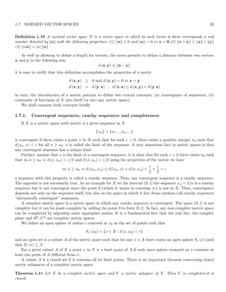 1.7. NORMED VECTOR SPACES 23
Definition 1.10 A normed vector space N is a vector space in which to each vector x there corresponds a real
number denoted by kxk with the following properties: (1) kxk ≥ 0 and kxk = 0 ⇔ x = 0.(2) kx + yk ≤ kxk + kyk
(3) kαxk = |α| kxk
As well as allowing to define a length for vectors, the norm permits to define a distance between two vectors
x and y in the following way
d (x, y) ≡ kx − yk
it is easy to verify that this definition accomplishes the properties of a metric
d (x, y) ≥ 0 and d (x, y) = 0 ⇔ x = y
d (x, y) = d (y, x) ; d (x, z) ≤ d (x, y) + d (y, z)
in turn, the introduction of a metric permits to define two crucial concepts: (a) convergence of sequences, (b)
continuity of functions of N into itself (or into any metric space).
We shall examine both concepts briefly
1.7.1. Convergent sequences, cauchy sequences and completeness
If X is a metric space with metric d a given sequence in X
{xn} = {x1, .., xn, ...}
is convergent if there exists a point x in X such that for each ε  0, there exists a positive integer n0 such that
d (xn, x)  ε for all n ≥ n0. x is called the limit of the sequence. A very important fact in metric spaces is that
any convergent sequence has a unique limit.
Further, assume that x is the limit of a convergent sequence, it is clear that for each ε  0 there exists n0 such
that m, n ≥ n0 ⇒ d (x, xm)  ε/2 and d (x, xn)  ε/2 using the properties of the metric we have
m, n ≥ n0 ⇒ d (xm, xn) ≤ d (xm, x) + d (x, xn) 
ε
2
+
ε
2
= ε
a sequence with this property is called a cauchy sequence. Thus, any convergent sequence is a cauchy sequence.
The opposite is not necessarily true. As an example let X be the interval (0, 1] the sequence xn = 1/n is a cauchy
sequence but is not convergent since the point 0 (which it wants to converge to) is not in X. Then, convergence
depends not only on the sequence itself, but also on the space in which it lies. Some authors call cauchy sequences
“intrinsically convergent” sequences.
A complete metric space is a metric space in which any cauchy sequence is convergent. The space (0, 1] is not
complete but it can be made complete by adding the point 0 to form [0, 1]. In fact, any non complete metric space
can be completed by adjoining some appropiate points. It is a fundamental fact that the real line, the complex
plane and Rn, Cn are complete metric spaces.
We define an open sphere of radius r centered at x0 as the set of points such that
Sr (x0) = {x ∈ X : d (x, x0)  r}
and an open set is a subset A of the metric space such that for any x ∈ A there exists an open sphere Sr (x) such
that Sr (x) ⊆ A.
For a given subset A of X a point x in X is a limit point of A if each open sphere centered on x contains at
least one point of A different from x.
A subset A is a closed set if it contains all its limit points. There is an important theorem concerning closed
metric subspaces of a complete metric space
Theorem 1.11 Let X be a complete metric space and Y a metric subspace of X. Then Y is complete⇔it is
closed.
 