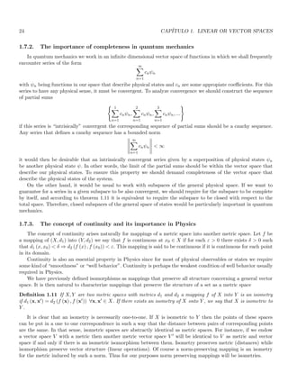 24 CAPÍTULO 1. LINEAR OR VECTOR SPACES
1.7.2. The importance of completeness in quantum mechanics
In quantum mechanics we work in an infinite dimensional vector space of functions in which we shall frequently
encounter series of the form
∞
X
n=1
cnψn
with ψn being functions in our space that describe physical states and cn are some appropiate coefficients. For this
series to have any physical sense, it must be convergent. To analyze convergence we should construct the sequence
of partial sums
( 1
X
n=1
cnψn,
2
X
n=1
cnψn,
3
X
n=1
cnψn, ...
)
if this series is “intrisically” convergent the corresponding sequence of partial sums should be a cauchy sequence.
Any series that defines a cauchy sequence has a bounded norm





∞
X
n=1
cnψn





 ∞
it would then be desirable that an intrinsically convergent series given by a superposition of physical states ψn
be another physical state ψ. In other words, the limit of the partial sums should be within the vector space that
describe our physical states. To ensure this property we should demand completeness of the vector space that
describe the physical states of the system.
On the other hand, it would be usual to work with subspaces of the general physical space. If we want to
guarantee for a series in a given subspace to be also convergent, we should require for the subspace to be complete
by itself, and according to theorem 1.11 it is equivalent to require the subspace to be closed with respect to the
total space. Therefore, closed subspaces of the general space of states would be particularly important in quantum
mechanics.
1.7.3. The concept of continuity and its importance in Physics
The concept of continuity arises naturally for mappings of a metric space into another metric space. Let f be
a mapping of (X, d1) into (Y, d2) we say that f is continuous at x0 ∈ X if for each ε  0 there exists δ  0 such
that d1 (x, x0)  δ ⇒ d2 (f (x) , f (x0))  ε. This mapping is said to be continuous if it is continuous for each point
in its domain.
Continuity is also an essential property in Physics since for most of physical observables or states we require
some kind of “smoothness” or “well behavior”. Continuity is perhaps the weakest condition of well behavior usually
required in Physics.
We have previously defined isomorphisms as mappings that preserve all structure concerning a general vector
space. It is then natural to characterize mappings that preserve the structure of a set as a metric space
Definition 1.11 If X, Y are two metric spaces with metrics d1 and d2 a mapping f of X into Y is an isometry
if d1 (x, x′) = d2 (f (x) , f (x′)) ∀x, x′ ∈ X. If there exists an isometry of X onto Y , we say that X is isometric to
Y .
It is clear that an isometry is necessarily one-to-one. If X is isometric to Y then the points of these spaces
can be put in a one to one correspondence in such a way that the distance between pairs of corresponding points
are the same. In that sense, isometric spaces are abstractly identical as metric spaces. For instance, if we endow
a vector space V with a metric then another metric vector space V ′ will be identical to V as metric and vector
space if and only if there is an isometric isomorphism between them. Isometry preserves metric (distances) while
isomorphism preserve vector structure (linear operations). Of course a norm-preserving mapping is an isometry
for the metric induced by such a norm. Thus for our purposes norm preserving mappings will be isometries.
 