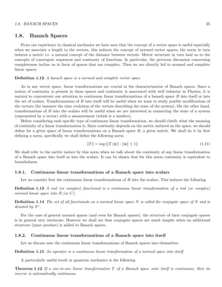 1.8. BANACH SPACES 25
1.8. Banach Spaces
From our experience in classical mechanics we have seen that the concept of a vector space is useful especially
when we associate a length to the vectors, this induces the concept of normed vector spaces, the norm in turn
induces a metric i.e. a natural concept of the distance between vectors. Metric structure in turn lead us to the
concepts of convergent sequences and continuity of functions. In particular, the previous discussion concerning
completeness incline us in favor of spaces that are complete. Then we are directly led to normed and complete
linear spaces
Definition 1.12 A banach space is a normed and complete vector space
As in any vector space, linear transformations are crucial in the characterization of Banach spaces. Since a
notion of continuity is present in these spaces and continuity is associated with well behavior in Physics, it is
natural to concentrate our attention in continuous linear transformations of a banach space B into itself or into
the set of scalars. Transformations of B into itself will be useful when we want to study posible modifications of
the vectors (for instance the time evolution of the vectors describing the state of the system). On the other hand,
transformations of B into the scalars will be useful when we are interested in connecting the state of a system
(represented by a vector) with a measurement (which is a number).
Before considering each specific type of continuous linear transformation, we should clarify what the meaning
of continuity of a linear transformation is. Since continuity depends on the metric induced on the space, we should
define for a given space of linear transformations on a Banach space B, a given metric. We shall do it by first
defining a norm, specifically we shall define the following norm
kTk = sup {|T (x)| : kxk ≤ 1} (1.11)
We shall refer to the metric induce by this norm when we talk about the continuity of any linear transformation
of a Banach space into itself or into the scalars. It can be shown that for this norm continuity is equivalent to
boundedness.
1.8.1. Continuous linear transformations of a Banach space into scalars
Let us consider first the continuous linear transformations of B into the scalars. This induces the following
Definition 1.13 A real (or complex) functional is a continuous linear transformation of a real (or complex)
normed linear space into R (or C).
Definition 1.14 The set of all functionals on a normed linear space N is called the conjugate space of N and is
denoted by N∗.
For the case of general normed spaces (and even for Banach spaces), the structure of their conjugate spaces
is in general very intrincate. However we shall see that conjugate spaces are much simpler when an additional
structure (inner product) is added to Banach spaces.
1.8.2. Continuous linear transformations of a Banach space into itself
Let us discuss now the continuous linear transformations of Banach spaces into themselves.
Definition 1.15 An operator is a continuous linear transformation of a normed space into itself.
A particularly useful result in quantum mechanics is the following
Theorem 1.12 If a one-to-one linear transformation T of a Banach space onto itself is continuous, then its
inverse is automatically continuous
 