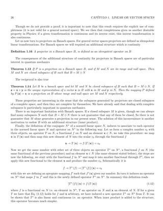 26 CAPÍTULO 1. LINEAR OR VECTOR SPACES
Though we do not provide a proof, it is important to note that this result requires the explicit use of com-
pleteness (it is not valid for a general normed space). We see then that completeness gives us another desirable
property in Physics: if a given transformation is continuous and its inverse exist, this inverse transformation is
also continuous.
Let us now turn to projectors on Banach spaces. For general vector spaces projectors are defined as idempotent
linear transformations. For Banach spaces we will required an additional structure which is continuity
Definition 1.16 A projector in a Banach space B, is defined as an idempotent operator on B
The consequences of the additional structure of continuity for projectors in Banach spaces are of particular
interest in quantum mechanics
Theorem 1.13 If P is a projection on a Banach space B, and if M and N are its range and null space. Then
M and N are closed subspaces of B such that B = M ⊕ N
The reciprocal is also true
Theorem 1.14 Let B be a banach space and let M and N be closed subspaces of B such that B = M ⊕ N. If
z = x + y is the unique representation of a vector z in B with x in M and y in N. Then the mapping P defined
by P (z) = x is a projection on B whose range and null space are M and N respectively.
These properties are interesting in the sense that the subspaces generated by projectors are closed subspaces
of a complete space, and then they are complete by themselves. We have already said that dealing with complete
subspaces is particularly important in quantum mechanics.
There is an important limitation with Banach spaces. If a closed subspace M is given, though we can always
find many subspaces N such that B = M ⊕ N there is not guarantee that any of them be closed. So there is not
guarantee that M alone generates a projection in our present sense. The solution of this inconvenience is another
motivation to endow B with an additional structure (inner product).
Finally, the definition of the conjugate N∗ of a normed linear space N, induces to associate to each operator
in the normed linear space N and operator on N∗ in the following way. Let us form a complex number c0 with
three objects, an operator T on N, a functional f on N and an element x ∈ N, we take this procedure: we map
x in T (x) and then map this new element of N into the scalar c0 through the functional f
x → T (x) → f (T (x)) = c0
Now we get the same number with other set of three objects an operator T∗ on N∗, a functional f on N (the
same functional of the previous procedure) and an element x ∈ N (the same element stated before), the steps are
now the following, we start with the functional f in N∗ and map it into another functional through T∗, then we
apply this new functional to the element x and produce the number c0. Schematically it is
f → T∗
(f) → [T∗
(f)] (x) = c0
with this we are defining an apropiate mapping f′ such that f′ (x) gives our number. In turn it induces an operator
on N∗ that maps f in f′ and this is the newly defined operator T∗ on N∗. In summary this definition reads
[T∗
(f)] (x) ≡ f (T (x)) (1.12)
where f is a functional on N i.e. an element in N∗, T an operator on N and x an element of N. If for a given
T we have that Eq. (1.12) holds for f and x arbitrary, we have induced a new operator T∗ on N∗ from T. It can
be shown that T∗ is also linear and continuous i.e. an operator. When inner product is added to the structure,
this operator becomes much simpler.
 