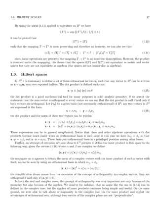 1.9. HILBERT SPACES 27
By using the norm (1.11) applied to operators on B∗ we have
kT∗
k = sup {kT∗
(f)k : kfk ≤ 1}
it can be proved that
kT∗
k = kTk (1.13)
such that the mapping T → T∗ is norm preserving and therefore an isometry, we can also see that
(αT1 + βT2)∗
= αT∗
1 + βT∗
2 ; I∗
= I ; (T1T2)∗
= T∗
2 T∗
1 (1.14)
since linear operations are preserved the mapping T → T∗ is an isometric isomorphism. However, the product
is reversed under the mappping, this shows that the spaces ß(T) and ß(T∗) are equivalent as metric and vector
spaces but they are not equivalent as algebras (the spaces are not isomorphic as algebras).
1.9. Hilbert spaces
In R3 it is customary to define a set of three ortonormal vectors ui such that any vector in R3 can be written
as x = αiui sum over repeated indices. The dot product is defined such that
x · y ≡ kxk kyk cos θ (1.15)
the dot product is a good mathematical tool for many purposes in solid analytic geometry. If we accept the
statement that the zero vector is orthogonal to every vector we can say that the dot product is null if and only if
both vectors are orthogonal. Let {vi} be a given basis (not necessarily orthonormal) of R3; any two vectors in R3
are expressed in the form
x = αivi ; y = βjvj (1.16)
the dot product and the norm of these two vectors can be written
x · y = (αivi) · (βjvj) = αiβjvi · vj ≡ αiβjmij
x · x = kxk2
= (αivi) · (αjvj) = αiαjvi · vj ≡ αiαjmij
These expressions can be in general complicated. Notice that these and other algebraic operations with dot
products become much easier when an orthonormal basis is used since in this case we have mij = δij so that
x · y = αiβi and x · x = αiαi. These facts put orthonormal basis in a privileged position among other bases.
Further, an attempt of extension of these ideas to C3 permits to define the inner product in this space in the
following way, given the vectors (1.16) where α and β are complex we define
(x, y) = (α∗
i vi) · (βjvj) = α∗
i βjmij
the conjugate on α appears to obtain the norm of a complex vectors with the inner product of such a vector with
itself, as can be seen by using an orthonormal basis in which mij = δij
(x, x) = kxk2
= α∗
i αi = |αi| |αi|
the simplification above comes from the extension of the concept of orthogonality to complex vectors, they are
orthogonal if and only if (x, y) = 0.
In both the real and complex cases, the concept of orthogonality was very important not only because of the
geometry but also because of the algebra. We observe for instance, that no angle like the one in (1.15) can be
defined in the complex case, but the algebra of inner products continues being simple and useful. On the same
ground, we were able to talk about orthogonality in the complex case via the inner product and exploit the
advantages of orthonormal sets, although two vectors of the complex plane are not “perpendicular”.
 