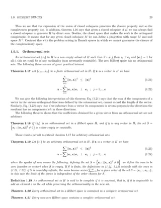 1.9. HILBERT SPACES 29
Thus we see that the expansion of the union of closed subspaces preserves the closure property and so the
completeness property too. In addition, theorem 1.16 says that given a closed subspace of H we can always find
a closed subspace to generate H by direct sum. Besides, the closed space that makes the work is the orthogonal
complement. It means that for any given closed subspace M we can define a projection with range M and null
space M⊥. Contrast this with the problem arising in Banach spaces in which we cannot guarantee the closure of
the complementary space.
1.9.1. Orthonormal sets
An orthonormal set {ei} in H is a non empty subset of H such that if i 6= j then ei ⊥ ej and keik = 1 for
all i. this set could be of any cardinality (non necessarily countable). The zero Hilbert space has no orthonormal
sets. The following theorems are of great practical interest
Theorem 1.17 Let {e1, .., en} be a finite orthonormal set in H. If x is a vector in H we have
n
X
i=1
|(ei, x)|2
≤ kxk2
(1.21)
x −
n
X
i=1
(ei, x) ei ⊥ ej ; j = 1, .., n (1.22)
We can give the following interpretation of this theorem: Eq. (1.21) says that the sum of the components of a
vector in the various orthogonal directions defined by the ortonormal set, cannot exceed the length of the vector.
Similarly, Eq. (1.22) says that if we substract from a vector its components in several perpendicular directions the
resultant has no components left in those directions.
The following theorem shows that the coefficients obtained for a given vector from an orthonormal set are not
arbitrary
Theorem 1.18 If {ei} is an orthonormal set in a Hilbert space H, and if x is any vector in H, the set S =
n
ei : |(ei, x)|2
6= 0
o
is either empty or countable.
These results permit to extend theorem 1.17 for arbitrary orthonormal sets
Theorem 1.19 Let {ei} be an arbitrary orthonormal set in H. If x is a vector in H we have
X
|(ei, x)|2
≤ kxk2
(1.23)
x −
X
(ei, x) ei ⊥ ej ; j = 1, .., n (1.24)
where the symbol of sum means the following, defining the set S =
n
ei : |(ei, x)|2
6= 0
o
, we define the sum to be
zero (number or vector) when S is empty. If S is finite, the definitions in (1.24, 1.23) coincide with the ones in
(1.21, 1.22), if S is countably infinite, the sums become series
P∞
n=1 for a given order of the set S = {e1, .., ei, ..},
in this case the limit of the series is independent of the order chosen for S.
Definition 1.19 An orthonormal set in H is said to be complete if it is maximal, that is, if it is impossible to
add an element e to the set while preserving the orthonormality in the new set.
Theorem 1.20 Every orthonormal set in a Hilbert space is contained in a complete orthonormal set
Theorem 1.21 Every non-zero Hilbert space contains a complete orthonormal set
 
