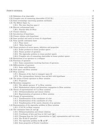 ÍNDICE GENERAL 3
1.22. Definition of an observable . . . . . . . . . . . . . . . . . . . . . . . . . . . . . . . . . . . . . . . . . 57
1.23. Complete sets of commuting observables (C.S.C.O.) . . . . . . . . . . . . . . . . . . . . . . . . . . 59
1.24. Some terminology concerning quantum mechanics . . . . . . . . . . . . . . . . . . . . . . . . . . . . 61
1.25. The Hilbert Space L2 . . . . . . . . . . . . . . . . . . . . . . . . . . . . . . . . . . . . . . . . . . . 61
1.25.1. The wave function space ̥ . . . . . . . . . . . . . . . . . . . . . . . . . . . . . . . . . . . . 62
1.26. Discrete orthonormal basis . . . . . . . . . . . . . . . . . . . . . . . . . . . . . . . . . . . . . . . . . 63
1.26.1. Función delta de Dirac . . . . . . . . . . . . . . . . . . . . . . . . . . . . . . . . . . . . . . . 64
1.27. Closure relations . . . . . . . . . . . . . . . . . . . . . . . . . . . . . . . . . . . . . . . . . . . . . . 65
1.28. Introduction of hyperbases . . . . . . . . . . . . . . . . . . . . . . . . . . . . . . . . . . . . . . . . . 66
1.29. Closure relation with hyperbases . . . . . . . . . . . . . . . . . . . . . . . . . . . . . . . . . . . . . 66
1.30. Inner product and norm in terms of a hyperbasis . . . . . . . . . . . . . . . . . . . . . . . . . . . . 67
1.31. Some specific continuous bases . . . . . . . . . . . . . . . . . . . . . . . . . . . . . . . . . . . . . . 68
1.31.1. Plane waves . . . . . . . . . . . . . . . . . . . . . . . . . . . . . . . . . . . . . . . . . . . . . 68
1.31.2. “Delta functions” . . . . . . . . . . . . . . . . . . . . . . . . . . . . . . . . . . . . . . . . . . 69
1.32. Tensor products of vector spaces, definition and properties . . . . . . . . . . . . . . . . . . . . . . . 70
1.32.1. Scalar products in tensor product spaces . . . . . . . . . . . . . . . . . . . . . . . . . . . . . 70
1.32.2. Tensor product of operators . . . . . . . . . . . . . . . . . . . . . . . . . . . . . . . . . . . . 71
1.32.3. The eigenvalue problem in tensor product spaces . . . . . . . . . . . . . . . . . . . . . . . . 72
1.32.4. Complete sets of commuting observables in tensor product spaces . . . . . . . . . . . . . . . 74
1.33. Restrictions of an operator to a subspace . . . . . . . . . . . . . . . . . . . . . . . . . . . . . . . . 74
1.34. Functions of operators . . . . . . . . . . . . . . . . . . . . . . . . . . . . . . . . . . . . . . . . . . . 75
1.34.1. Some commutators involving functions of operators . . . . . . . . . . . . . . . . . . . . . . . 76
1.35. Differentiation of operators . . . . . . . . . . . . . . . . . . . . . . . . . . . . . . . . . . . . . . . . 77
1.35.1. Some useful formulas . . . . . . . . . . . . . . . . . . . . . . . . . . . . . . . . . . . . . . . . 78
1.36. State space and Dirac notation . . . . . . . . . . . . . . . . . . . . . . . . . . . . . . . . . . . . . . 79
1.37. Dirac notation . . . . . . . . . . . . . . . . . . . . . . . . . . . . . . . . . . . . . . . . . . . . . . . 80
1.37.1. Elements of the dual or conjugate space E∗
r . . . . . . . . . . . . . . . . . . . . . . . . . . . 80
1.37.2. The correspondence between bras and kets with hyperbases . . . . . . . . . . . . . . . . . . 81
1.38. The action of linear operators in Dirac notation . . . . . . . . . . . . . . . . . . . . . . . . . . . . . 82
1.38.1. Projectors . . . . . . . . . . . . . . . . . . . . . . . . . . . . . . . . . . . . . . . . . . . . . . 83
1.39. Hermitian conjugation . . . . . . . . . . . . . . . . . . . . . . . . . . . . . . . . . . . . . . . . . . . 85
1.39.1. The adjoint operator A† in Dirac notation . . . . . . . . . . . . . . . . . . . . . . . . . . . . 85
1.39.2. Mathematical objects and hermitian conjugation in Dirac notation . . . . . . . . . . . . . . 86
1.40. Theory of representations of E in Dirac notation . . . . . . . . . . . . . . . . . . . . . . . . . . . . 88
1.40.1. Orthonormalization and closure relation . . . . . . . . . . . . . . . . . . . . . . . . . . . . . 88
1.40.2. Representation of operators in Dirac notation . . . . . . . . . . . . . . . . . . . . . . . . . . 91
1.41. Change of representations . . . . . . . . . . . . . . . . . . . . . . . . . . . . . . . . . . . . . . . . . 93
1.41.1. Transformation of the coordinates of a ket . . . . . . . . . . . . . . . . . . . . . . . . . . . . 94
1.41.2. Transformation of the coordinates of a bra . . . . . . . . . . . . . . . . . . . . . . . . . . . . 94
1.41.3. Transformation of the matrix elements of an operator . . . . . . . . . . . . . . . . . . . . . 95
1.42. Representation of the eigenvalue problem in Dirac notation . . . . . . . . . . . . . . . . . . . . . . 95
1.42.1. C.S.C.O. in Dirac notation . . . . . . . . . . . . . . . . . . . . . . . . . . . . . . . . . . . . 95
1.43. The continuous bases |ri and |pi . . . . . . . . . . . . . . . . . . . . . . . . . . . . . . . . . . . . . 96
1.43.1. Orthonormalization and closure relations . . . . . . . . . . . . . . . . . . . . . . . . . . . . 96
1.43.2. Coordinates of kets and bras in {|ri} and {|pi} . . . . . . . . . . . . . . . . . . . . . . . . . 97
1.43.3. Changing from the {|ri} representation to {|pi} representation and vice versa . . . . . . . . 98
1.43.4. The R and P operators . . . . . . . . . . . . . . . . . . . . . . . . . . . . . . . . . . . . . . 99
1.43.5. The eigenvalue problem for R and P . . . . . . . . . . . . . . . . . . . . . . . . . . . . . . . 102
1.43.6. Some properties of Fourier transforms . . . . . . . . . . . . . . . . . . . . . . . . . . . . . . 103
 