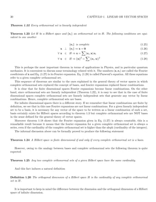30 CAPÍTULO 1. LINEAR OR VECTOR SPACES
Theorem 1.22 Every orthonormal set is linearly independent
Theorem 1.23 Let H be a Hilbert space and {ei} an orthonormal set in H. The following conditions are equi-
valent to one another
{ei} is complete (1.25)
x ⊥ {ei} ⇒ x = 0 (1.26)
∀ x ∈ H ⇒ x =
X
(ei, x) ei (1.27)
∀ x ∈ H ⇒ kxk2
=
X
|(ei, x)|2
(1.28)
This is perhaps the most important theorem in terms of applications in Physics, and in particular quantum
mechanics. It is convenient to discuss some terminology related with it. The numbers (x, ei) are called the Fourier
coeeficients of x and Eq. (1.27) is its Fourier expansion. Eq. (1.28) is called Parseval’s equation. All these equations
refer to a given complete orthonormal set.
This sequence of theorems are similar to the ones explained in the general theory of vector spaces in which
complete orthonormal sets replaced the concept of bases, and fourier expansions replaced linear combinations.
It is clear that for finite dimensional spaces Fourier expansions become linear combinations. On the other
hand, since orthonormal sets are linearly independent (Theorem 1.22), it is easy to see that in the case of finite
dimensional spaces complete orthonormal sets are linearly independent sets that generate any vector by linear
combinations. Hence, complete orthonormal sets are bases.
For infinite dimensional spaces there is a different story. If we remember that linear combinations are finite by
definition, we see that in this case Fourier expansions are not linear combinations. For a given linearly independent
set to be a basis, it is necessary for any vector of the space to be written as a linear combination of such a set,
basis certainly exists for Hilbert spaces according to theorem 1.3 but complete orthonormal sets are NOT bases
in the sense defined for the general theory of vector spaces.
Moreover theorem 1.18 shows that the Fourier expansion given in Eq. (1.27) is always countable, this is a
remarkable result because it means that the fourier expansion for a given complete orthonormal set is always a
series, even if the cardinality of the complete orthonormal set is higher than the aleph (cardinality of the integers).
The informal discussion above can be formally proved to produce the following statement
Theorem 1.24 A Hilbert space is finite dimensional if and only if every complete orthonormal set is a basis.
However, owing to the analogy between bases and complete orthonormal sets the following theorem is quite
expected
Theorem 1.25 Any two complete orthonormal sets of a given Hilbert space have the same cardinality.
And this fact induces a natural definition
Definition 1.20 The orthogonal dimension of a Hilbert space H is the cardinality of any complete orthonormal
set in H.
It is important to keep in mind the difference between the dimension and the orthogonal dimension of a Hilbert
space of infinite dimension.
 