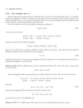 1.9. HILBERT SPACES 31
1.9.2. The conjugate space H∗
We have defined the conjugate space of a Banach space B as the set of all functionals in B i.e. of all linear
continuous mappings of B into the scalars. We said however that the structure of the conjugate spaces of an
arbitrary Banach space is very complex. Fortunately, this is not the case for Hilbert spaces in which the inner
product provides a natural association between H and H∗.
Let y be a fixed vector in H and consider the function fy defined by
fy (x) ≡ (y, x) (1.29)
it is easy to prove linearity
fy (αx1 + βx2) = (y, αx1 + βx2) = α (y, x1) + β (y, x2)
fy (αx1 + βx2) = αfy (x1) + βfy (x2)
continuity comes from the Schwarz inequality
|fy (x)| = |(x, y)| ≤ kxk kyk ⇒ |fy (x)| ≤ kyk
then fy is bounded and so continuous. Indeed it can be shown that |fy (x)| = kyk. We then have found an
algorithm to generate some functionals from the mapping
y → fy (1.30)
described above, this is a norm preserving mapping of H into H∗. However, it can be shown that indeed this is a
mapping of H onto H∗ as stated in this
Theorem 1.26 Let H be a Hilbert space, and f an arbitrary functional in H∗. Then there exists a unique vector
y ∈ H such that
f (x) = (y, x) ∀x ∈ H
since the mapping (1.30) is norm preserving, we wonder whether it is linear, this is not the case because
fy1+y2 (x) = (y1 + y2, x) = (y1, x) + (y2, x) = fy1 (x) + fy2 (x)
fαy (x) = (αy, x) = α∗
(y, x) = α∗
fy (x)
such that
fy1+y2 = fy1 + fy2 ; fαy = α∗
fy (1.31)
however the mapping (1.30) is an isometry (it preserves metric) since
kfx − fyk = kfx−yk = kx − yk
we can characterize H∗ in the following way
Theorem 1.27 H∗ is a Hilbert space with respect to the inner product defined by (fx, fy) = (y, x).
 