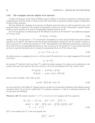 32 CAPÍTULO 1. LINEAR OR VECTOR SPACES
1.9.3. The conjugate and the adjoint of an operator
A really crucial aspect of the theory of Hilbert spaces in Physics is the theory of operators (continuous linear
transformations of H into itself), we shall see later that observables in quantum mechanics appear as eigenvalues
of some of these operators.
We have defined the conjugate of an operator for Banach spaces but they are still too general to get a rich
structural theory of operators. The natural correspondence between H and H∗ will provide a natural relation
between a given operator on H and its corresponding conjugate operator on H∗.
Let T be an operator on a Banach space B. We defined an operator on B∗ denoted T∗ and called the conjugate
of T by Eq. (1.12)
[T∗
(f)] (x) = f (T (x)) (1.32)
and Eqs. (1.13, 1.14) says that T → T∗ is an isometric isomorphism (as vector spaces) between the spaces of linear
operators on H and H∗. We shall see that the natural correspondence between H and H∗ permits to induce in
turn an operator T† in H from the operator T∗ in H∗. The procedure is the following: starting from a vector y in
H we map it into its corresponding functional fy, then we map fy by the operator T∗ to get another functional
fz then we map this functional into its (unique) corresponding vector z in H the scheme reads
y → fy → T∗
fy = fz → z (1.33)
the whole process is a mapping of y to z i.e. of H into itself. We shall write it as a single mapping of H into itself
in the form
y → z ≡ T†
y
the operator T† induced in this way from T∗ is called the adjoint operator. Its action can be understood in the
context of H only as we shall see. For every vector x ∈ H we use the definition of T∗ Eq. (1.32) to write
[T∗
(fy)] (x) = fy (T (x)) = (y, Tx)
[T∗
fy] (x) = fz (x) = (z, x) =

T†
y, x

where we have used Eqs. (1.29, 1.33), so that
(y, Tx) =

T†
y, x

∀x, y ∈ H (1.34)
we can see that Eq. (1.34) defines T† uniquely and we can take it as an alternative definition of the adjoint operator
associated with T. It can also be verified that T† is indeed an operator, i.e. that it is continuous and linear. We
can also prove the following
Theorem 1.28 The adjoint operation T → T† is a one-to-one onto mapping with these properties
(T1 + T2)†
= T†
1 + T†
2 , (αT)†
= α∗
T†
,

T†
†
= T
(T1T2)†
= T†
2 T†
1 ;



T†



 = kTk ;



T†
T



 =



TT†



 = kTk2
0∗
= 0 , I∗
= I (1.35)
If T is non-singular then T† is also non-singular and

T†
−1
= T−1
†
 