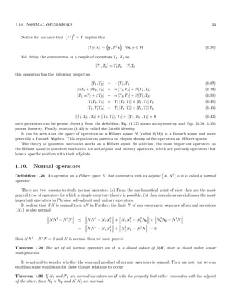 1.10. NORMAL OPERATORS 33
Notice for instance that T†
†
= T implies that
(Ty, x) =

y, T†
x

∀x, y ∈ H (1.36)
We define the commutator of a couple of operators T1, T2 as
[T1, T2] ≡ T1T2 − T2T1
this operation has the following properties
[T1, T2] = − [T2, T1] (1.37)
[αT1 + βT2, T3] = α [T1, T3] + β [T2, T3] (1.38)
[T1, αT2 + βT3] = α [T1, T2] + β [T1, T3] (1.39)
[T1T2, T3] = T1 [T2, T3] + [T1, T3] T2 (1.40)
[T1, T2T3] = T2 [T1, T3] + [T1, T2] T3 (1.41)
[[T1, T2] , T3] + [[T3, T1] , T2] + [[T2, T3] , T1] = 0 (1.42)
such properties can be proved directly from the definition, Eq. (1.37) shows antisymmetry and Eqs. (1.38, 1.39)
proves linearity. Finally, relation (1.42) is called the Jacobi identity.
It can be seen that the space of operators on a Hilbert space H (called ß(H)) is a Banach space and more
generally a Banach Algebra. This organization permits an elegant theory of the operators on Hilbert spaces.
The theory of quantum mechanics works on a Hilbert space. In addition, the most important operators on
the Hilbert space in quantum mechanics are self-adjoint and unitary operators, which are precisely operators that
have a specific relation with their adjoints.
1.10. Normal operators
Definition 1.21 An operator on a Hilbert space H that commutes with its adjoint

N, N†

= 0 is called a normal
operator
There are two reasons to study normal operators (a) From the mathematical point of view they are the most
general type of operators for which a simple structure theory is possible. (b) they contain as special cases the most
important operators in Physics: self-adjoint and unitary operators.
It is clear that if N is normal then αN is. Further, the limit N of any convergent sequence of normal operators
{Nk} is also normal



NN†
− N†
N



 ≤



NN†
− NkN†
k



 +



NkN†
k − N†
kNk



 +



N
†
kNk − N†
N



=



NN†
− NkN†
k



 +



N†
kNk − N†
N



 → 0
then NN† − N†N = 0 and N is normal then we have proved
Theorem 1.29 The set of all normal operators on H is a closed subset of ß(H) that is closed under scalar
multiplication
It is natural to wonder whether the sum and product of normal operators is normal. They are not, but we can
establish some conditions for these closure relations to occur
Theorem 1.30 If N1 and N2 are normal operators on H with the property that either commutes with the adjoint
of the other, then N1 + N2 and N1N2 are normal.
 