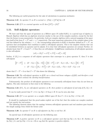 34 CAPÍTULO 1. LINEAR OR VECTOR SPACES
The following are useful properties for the sake of calculations in quantum mechanics
Theorem 1.31 An operator N on H is normal ⇔ kNxk =


N†x


 ∀x ∈ H
Theorem 1.32 If N is a normal operator on H then


N2


 = kNk2
1.11. Self-Adjoint operators
We have said that the space of operators on a Hilbert space H (called ß(H)), is a special type of algebra (a
Banach Algebra) which has an algebraic structure similar to the one of the complex numbers, except for the fact
that the former is non-commutative. In particular, both are complex algebras with a natural mapping of the space
into itself of the form T → T† and z → z∗ respectively. The most important subsystem of the complex plane is the
real line defined by the relation z = z∗, the corresponding subsystem in ß(H) is therefore defined as T = T†, an
operator that accomplishes that condition is called a self-adjoint operator. This is the simplest relation that can
be established between an operator and its adjoint. It is clear that self-adjoint operators are normal. Further, we
already know that 0† = 0 and I† = I thus they are self-adjoint. A real linear combination of self-adjoint operators
is also self-adjoint
(αT1 + βT2)†
= α∗
T†
1 + β∗
T†
2 = αT†
1 + βT†
2
further, if {Tn} is a sequence of self adjoint operators that converges to a given operator T, then T is also
self-adjoint



T − T†



 ≤ kT − Tnk +



Tn − T†
n



 +



T†
n − T†



 = kT − Tnk + kTn − Tnk +



T†
n − T†



= kT − Tnk +



(Tn − T)†



 = kT − Tnk + k(Tn − T)k = 2 kT − Tnk → 0
shows that T − T† = 0 so that T = T† this shows the following
Theorem 1.33 The self-adjoint operators in ß(H) are a closed real linear subspace of ß(H) and therefore a real
Banach space which contains the identity transformation
Unfortunately, the product of self-adjoint operators is not necessarily self-adjoint hence they do not form an
algebra. The only statement in that sense is the following
Theorem 1.34 If T1, T2 are self-adjoint operators on H, their product is self-adjoint if and only if [T1, T2] = 0
It can be easily proved that T = 0 ⇔ (x, Ty) = 0 ∀x, y ∈ H. It can be seen also that
Theorem 1.35 If T is an operator on a complex Hilbert space H then T = 0 ⇔ (x, Tx) = 0 ∀x ∈ H.
It should be emphasized that the proof makes explicit use of the fact that the scalars are complex numbers
and not merely the real system.
The following theorem shows that the analogy between self-adjoint operators and real numbers goes beyond
the simple analogy from which the former arise
Theorem 1.36 An operator T on H is self-adjoint⇔ (x, Tx) is real ∀x ∈ H.
An special type of self-adjoint operators are the following ones
Theorem 1.37 A positive operator on H is a self-adjoint operator such that (x, Tx) ≥ 0, ∀x ∈ H. Further, if
(x, Tx) ≥ 0, and (x, Tx) = 0 ⇔ x = 0 we say that the operator is positive-definite.
 