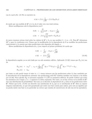 100 CAPÍTULO 1. LINEAR OR VECTOR SPACES
These operators can be easily manipulated in the {|ri} representation. For instance, the element hϕ| X |ψi can
be calculated as
hϕ| X |ψi =
Z
d3
r hϕ| ri hr| X |ψi =
Z
d3
r ϕ∗
(r) x ψ (r)
similarly, we define the operators Px, Py, Pz that forms the “vector operator” P, such that their action in the {|pi}
representation is given by
hp| Px |ψi = pxhp |ψi , hp| Py |ψi = pyhp |ψi , hp| Pz |ψi = pzhp |ψi ; |pi = |px, py, pzi (1.188)
however, when we require to work with both operators simultaneously, we should choose only one basis. Hence,
it is important to know how the operator P acts in the {|ri} representation, and how the operator R acts in the
{|pi} representation.
Let us first look for the way in which the operator P acts in the {|ri} representation. For this, we use Eqs.
(1.181, 1.182, 1.188) to evaluate
hr| Px |ψi =
Z
d3
p hr| pi hp| Px |ψi =
Z
d3
p hr| pipx hp| ψi =

1
2π~
3/2 Z
d3
p eip·r/~
pxψ̄ (p) (1.189)
to evaluate this term we start with the expression of the Fourier transform Eq. (1.185)
ψ (r) =

1
2π~
3/2 Z ∞
−∞
d3
p eip·r/~
ψ̄ (p)
∂ψ (r)
∂x
=

1
2π~
3/2 Z ∞
−∞
d3
p

∂
∂x

eip·r/~

ψ̄ (p)
∂ψ (r)
∂x
=

1
2π~
3/2 Z ∞
−∞
d3
p

i
~
pxeip·r/~

ψ̄ (p)
we have that
~
i
∂ψ (r)
∂x
=

1
2π~
3/2 Z ∞
−∞
d3
p pxeip·r/~
ψ̄ (p) (1.190)
if we continue derivating this expression we find
∂nψ (r)
∂xn
=

1
2π~
3/2 Z ∞
−∞
d3
p

i
~
px
n
eip·r/~

ψ̄ (p)
replacing (1.190) in (1.189) we obtain
hr| Px |ψi =
~
i
∂ψ (r)
∂x
and similarly for Py, Pz. In vector form we summarize it as
hr| P |ψi =
~
i
∇hr |ψi (1.191)
in the {|ri} representation, the operator P coincides with the differential operator acting on the wave functions.
Let us calculate hϕ| Px |ψi in the {|ri} representation
hϕ| Px |ψi =
Z
d3
r hϕ |ri hr| Px |ψi =
Z
d3
r ϕ∗
(r)

~
i
∂
∂x

ψ (r) (1.192)
 