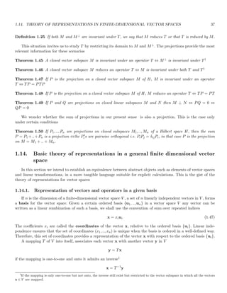 1.14. THEORY OF REPRESENTATIONS IN FINITE-DIMENSIONAL VECTOR SPACES 37
Definition 1.25 If both M and M⊥ are invariant under T, we say that M reduces T or that T is reduced by M.
This situation invites us to study T by restricting its domain to M and M⊥. The projections provide the most
relevant information for these scenarios
Theorem 1.45 A closed vector subspace M is invariant under an operator T ⇔ M⊥ is invariant under T†
Theorem 1.46 A closed vector subspace M reduces an operator T ⇔ M is invariant under both T and T†
Theorem 1.47 If P is the projection on a closed vector subspace M of H, M is invariant under an operator
T ⇔ TP = PTP
Theorem 1.48 If P is the projection on a closed vector subspace M of H, M reduces an operator T ⇔ TP = PT
Theorem 1.49 If P and Q are projections on closed linear subspaces M and N then M ⊥ N ⇔ PQ = 0 ⇔
QP = 0
We wonder whether the sum of projections in our present sense is also a projection. This is the case only
under certain conditions
Theorem 1.50 If P1, .., Pn are projections on closed subspaces M1, .., Mn of a Hilbert space H, then the sum
P = P1 +..+Pn is a projection ⇔the P′
i s are pairwise orthogonal i.e. PiPj = δijPi, in that case P is the projection
on M = M1 + .. + Mn.
1.14. Basic theory of representations in a general finite dimensional vector
space
In this section we intend to establish an equivalence between abstract objects such as elements of vector spaces
and linear transformations, in a more tangible language suitable for explicit calculations. This is the gist of the
theory of representations for vector spaces
1.14.1. Representation of vectors and operators in a given basis
If n is the dimension of a finite-dimensional vector space V , a set of n linearly independent vectors in V , forms
a basis for the vector space. Given a certain ordered basis {u1, .., un} in a vector space V any vector can be
written as a linear combination of such a basis, we shall use the convention of sum over repeated indices
x = xiui (1.47)
The coefficients xi are called the coordinates of the vector x, relative to the ordered basis {ui}. Linear inde-
pendence ensures that the set of coordinates (x1, .., xn) is unique when the basis is ordered in a well-defined way.
Therefore, this set of coordinates provides a representation of the vector x with respect to the ordered basis {ui}.
A mapping T of V into itself, associates each vector x with another vector y in V
y = Tx
if the mapping is one-to-one and onto it admits an inverse1
x = T−1
y
1
If the mapping is only one-to-one but not onto, the inverse still exist but restricted to the vector subspace in which all the vectors
x ∈ V are mapped.
 
