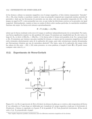 Capı́tulo 2
Construcción fenomenológica de los
postulados de la mecánica cuántica
Nuestro presente entendimiento de la naturaleza requiere reevaluar las leyes de la mecánica clásica, especial-
mente en lo referente a los fenómenos atómicos y subatómicos. No obstante, existen manifestaciones macroscópicas
de los procesos cuánticos. A manera de ejemplo, la existencia misma de los sólidos solo se puede explicar en un
contexto cuántico, y los modelos sobre calor especı́fico de los sólidos no se pueden explicar con un modelo clásico.
A finales del siglo diecinueve, se identificaban en la fı́sica dos tipos de entidades bien diferenciadas: la materia y
la radiación. Las leyes de Newton permitı́an explicar los fenómenos relativos a la materia en la escala macroscópica
y las ecuaciones de Maxwell proporcionaban una excelente descripción de la dinámica de la radiación1. Finalmente,
la interacción de la materia con la radiación la proporcionaba la ley de fuerza de Lorentz. Es notable el hecho
de que la teorı́a de Maxwell habia logrado la unificación de fenómenos que antes se consideraban separados: la
electricidad, el magnetismo y la óptica.
No obstante, a finales del siglo diecinueve y principios del veinte una serie de experimentos condujeron a
reevaluar la estructura fundamental de la materia y además a replantear las leyes que rigen a estas estructuras
fundamentales. La mecánica cuántica es entonces el resultado de estos replanteamientos. Vale decir por supuesto
que al menos en principio, el mundo macroscópico también se rige por la leyes de la cuántica, si bien para la
mayorı́a de fenómenos a escala humana, la Fı́sica clásica representa una descripción mucho más simple y al mismo
tiempo bastante adecuada.
A continuación se realizará una breve descripción de los experimentos que dieron lugar a las nuevas ideas sobre
el mundo microscópico, con el fin de dejar claros los puntos que es necesario reevaluar en la mecánica clásica. La
descripción de estos experimentos no pretende ser completa ni exhaustiva, solo pretende mostrar las ideas que
éstos nos arrojan sobre el comportamiento de la naturaleza a nivel microscópico (atómico y subatómico). Para un
estudio más detallado de estos experimentos el lector puede recurrir a los textos estándar sobre Fı́sica Moderna
(ver por ejemplo Ref. [1]).
2.1. La radiación del cuerpo negro
Un cuerpo negro tiene la capacidad de absorber toda la radiación que incide sobre él, a su vez esto lo convierte
en un emisor perfecto. Utilizando argumentos de la termodinámica y la mecánica estadı́stica, Rayleigh y Jeans
predijeron el espectro del cuerpo negro utilizando la distribución de Boltzmann. Sin embargo, las predicciones de
Rayleigh y Jeans estaban muy lejos del espectro experimental en el régimen de longitudes de onda corta, fenómeno
conocido como la “catástrofe del ultravioleta”. Es bien conocido que la energı́a asociada a una frecuencia particular
de la radiación del cuerpo negro se relaciona con la energı́a de una partı́cula cargada en la pared de una cavidad
del cuerpo negro oscilando sinusoidalmente a la misma frecuencia. Originalmente, Max Planck cuantizó la energı́a
1
Las ondas mecánicas podı́an explicarse en último término con las leyes de Newton.
111
 
