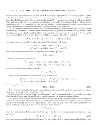 1.14. THEORY OF REPRESENTATIONS IN FINITE-DIMENSIONAL VECTOR SPACES 39
the last equality appears in matrix notation where T is the matrix representative of the linear operator T in the
ordered basis ui. Similarly, x and y are the coordinate representatives of the intrinsic vectors in the same ordered
basis. Eq. (1.49) shows clearly how to construct the matrix T, i.e. applying the operator to each vector in the
basis, and writing the new vectors as linear combinations of the basis. The coefficient of the i − th new vector
associated to the j − th element of the basis gives the element Tji in the associated matrix. Observe that for a
matrix representative to be possible, the linearity was fundamental in the procedure.
On the other hand, since we are looking for an isomorphism among linear transformations on V and the set
of matrices (as an algebra), we should define linear operations and product of matrices in such a way that these
operations are preserved in the algebra of linear transformations. In other words, if we denote by [T] the matrix
representative of T in a given ordered basis we should find operations with matrices such that
[T1 + T2] = [T1] + [T2] ; [αT] = α [T] ; [T1T2] = [T1] [T2]
we examine first the product by a scalar, according to the definition (1.7) we have
(αT) (ui) = α (Tui) = α (ujTji) = uj (αTji) ⇒
(αT) (ui) = uj (αTji) ⇒ (uj) (αT)ji = uj (αTji)
using linear independence we obtain the algorithm for scalar multiplication
(αT)ji = αTji
Now for the sum we use the definition 1.6
(T + U) uj = Tuj + Uuj = uiTij + uiUij = ui (Tij + Uij) ⇒
(T + U) uj = ui (Tij + Uij) ⇒ ui (T + U)ij = ui (Tij + Uij)
and along with linear independence it leads to
(T + U)ij = (Tij + Uij)
Moreover, for multiplication (composition) we use definition 1.9
(TU) ui = T (Uui) = T (ujUji) = UjiT (uj) = Uji (Tuj) = Uji (ukTkj) ⇒
(TU) ui = (TkjUji) uk ⇒ uk (TU)ki = uk (TkjUji)
linear independence gives
(TU)ki = TkjUji (1.50)
It can be easily shown that the matrix representations of the operators 0 and I are unique and equal in any
basis, they correspond to [0]ij = 0 and [I]ij = δij.
Finally, we can check from Eq. (1.49) that the mapping T → [T] is one-to-one and onto. It completes the proof
of the isomorphism between the set of linear transformations and the set of matrices as algebras.
On the other hand, owing to the one-to-one correspondence T ↔ [T] and the preservation of all operations, we
see that non-singular linear transformations (i.e. invertible linear transformations) should correspond to invertible
matrices. We denote

T−1

the matrix representative of T−1, and our goal is to establish the algorithm for this
inverse matrix, the definition of the inverse of the linear transformation is
TT−1
= T−1
T = I
since the representation of the identity is always [I]ij = δij, the corresponding matrix representation of this
equation is
[T]ik

T−1

kj
=

T−1

ik
[T]kj = δij (1.51)
this equation can be considered as the definition of the inverse of a matrix if it exists. A natural definition is then
 