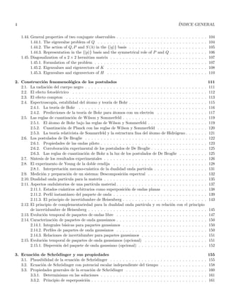 4 ÍNDICE GENERAL
1.44. General properties of two conjugate observables . . . . . . . . . . . . . . . . . . . . . . . . . . . . . 104
1.44.1. The eigenvalue problem of Q . . . . . . . . . . . . . . . . . . . . . . . . . . . . . . . . . . . 104
1.44.2. The action of Q, P and S (λ) in the {|qi} basis . . . . . . . . . . . . . . . . . . . . . . . . . 105
1.44.3. Representation in the {|pi} basis and the symmetrical role of P and Q . . . . . . . . . . . . 106
1.45. Diagonalization of a 2 × 2 hermitian matrix . . . . . . . . . . . . . . . . . . . . . . . . . . . . . . . 107
1.45.1. Formulation of the problem . . . . . . . . . . . . . . . . . . . . . . . . . . . . . . . . . . . . 107
1.45.2. Eigenvalues and eigenvectors of K . . . . . . . . . . . . . . . . . . . . . . . . . . . . . . . . 108
1.45.3. Eigenvalues and eigenvectors of H . . . . . . . . . . . . . . . . . . . . . . . . . . . . . . . . 110
2. Construcción fenomenológica de los postulados 111
2.1. La radiación del cuerpo negro . . . . . . . . . . . . . . . . . . . . . . . . . . . . . . . . . . . . . . . 111
2.2. El efecto fotoeléctrico . . . . . . . . . . . . . . . . . . . . . . . . . . . . . . . . . . . . . . . . . . . 112
2.3. El efecto compton . . . . . . . . . . . . . . . . . . . . . . . . . . . . . . . . . . . . . . . . . . . . . 113
2.4. Espectroscopı́a, estabilidad del átomo y teorı́a de Bohr . . . . . . . . . . . . . . . . . . . . . . . . . 115
2.4.1. La teorı́a de Bohr . . . . . . . . . . . . . . . . . . . . . . . . . . . . . . . . . . . . . . . . . 116
2.4.2. Predicciones de la teorı́a de Bohr para átomos con un electrón . . . . . . . . . . . . . . . . 117
2.5. Las reglas de cuantización de Wilson y Sommerfeld . . . . . . . . . . . . . . . . . . . . . . . . . . . 119
2.5.1. El átomo de Bohr bajo las reglas de Wilson y Sommerfeld . . . . . . . . . . . . . . . . . . . 119
2.5.2. Cuantización de Planck con las reglas de Wilson y Sommerfeld . . . . . . . . . . . . . . . . 120
2.5.3. La teorı́a relativista de Sommerfeld y la estructura fina del átomo de Hidrógeno . . . . . . . 121
2.6. Los postulados de De Broglie . . . . . . . . . . . . . . . . . . . . . . . . . . . . . . . . . . . . . . . 122
2.6.1. Propiedades de las ondas piloto . . . . . . . . . . . . . . . . . . . . . . . . . . . . . . . . . . 123
2.6.2. Corroboración experimental de los postulados de De Broglie . . . . . . . . . . . . . . . . . . 125
2.6.3. Las reglas de cuantización de Bohr a la luz de los postulados de De Broglie . . . . . . . . . 125
2.7. Sı́ntesis de los resultados experimentales . . . . . . . . . . . . . . . . . . . . . . . . . . . . . . . . . 126
2.8. El experimento de Young de la doble rendija . . . . . . . . . . . . . . . . . . . . . . . . . . . . . . 128
2.8.1. Interpretación mecano-cuántica de la dualidad onda partı́cula . . . . . . . . . . . . . . . . . 131
2.9. Medición y preparación de un sistema: Descomposición espectral . . . . . . . . . . . . . . . . . . . 132
2.10. Dualidad onda partı́cula para la materia . . . . . . . . . . . . . . . . . . . . . . . . . . . . . . . . . 135
2.11. Aspectos ondulatorios de una partı́cula material . . . . . . . . . . . . . . . . . . . . . . . . . . . . . 137
2.11.1. Estados cuánticos arbitrarios como superposición de ondas planas . . . . . . . . . . . . . . 138
2.11.2. Perfil instantáneo del paquete de onda . . . . . . . . . . . . . . . . . . . . . . . . . . . . . . 139
2.11.3. El principio de incertidumbre de Heisenberg . . . . . . . . . . . . . . . . . . . . . . . . . . . 143
2.12. El principio de complementariedad para la dualidad onda partı́cula y su relación con el principio
de incertidumbre de Heisenberg . . . . . . . . . . . . . . . . . . . . . . . . . . . . . . . . . . . . . . 145
2.13. Evolución temporal de paquetes de ondas libre . . . . . . . . . . . . . . . . . . . . . . . . . . . . . 147
2.14. Caracterización de paquetes de onda gaussianos . . . . . . . . . . . . . . . . . . . . . . . . . . . . . 150
2.14.1. Integrales básicas para paquetes gaussianos . . . . . . . . . . . . . . . . . . . . . . . . . . . 150
2.14.2. Perfiles de paquetes de onda gaussianos . . . . . . . . . . . . . . . . . . . . . . . . . . . . . 150
2.14.3. Relaciones de incertidumbre para paquetes gaussianos . . . . . . . . . . . . . . . . . . . . . 151
2.15. Evolución temporal de paquetes de onda gaussianos (opcional) . . . . . . . . . . . . . . . . . . . . 151
2.15.1. Dispersión del paquete de onda gaussiano (opcional) . . . . . . . . . . . . . . . . . . . . . . 152
3. Ecuación de Schrödinger y sus propiedades 155
3.1. Plausibilidad de la ecuación de Schrödinger . . . . . . . . . . . . . . . . . . . . . . . . . . . . . . . 155
3.2. Ecuación de Schrödinger con potencial escalar independiente del tiempo . . . . . . . . . . . . . . . 158
3.3. Propiedades generales de la ecuación de Schrödinger . . . . . . . . . . . . . . . . . . . . . . . . . . 160
3.3.1. Determinismo en las soluciones . . . . . . . . . . . . . . . . . . . . . . . . . . . . . . . . . . 161
3.3.2. Principio de superposición . . . . . . . . . . . . . . . . . . . . . . . . . . . . . . . . . . . . . 161
 