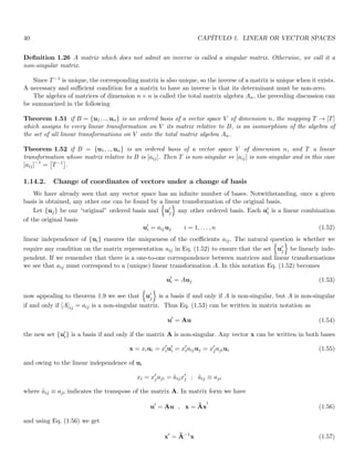 40 CAPÍTULO 1. LINEAR OR VECTOR SPACES
Definition 1.26 A matrix which does not admit an inverse is called a singular matrix. Otherwise, we call it a
non-singular matrix.
Since T−1 is unique, the corresponding matrix is also unique, so the inverse of a matrix is unique when it exists.
A necessary and sufficient condition for a matrix to have an inverse is that its determinant must be non-zero.
The algebra of matrices of dimension n × n is called the total matrix algebra An, the preceding discussion can
be summarized in the following
Theorem 1.51 if B = {u1, .., un} is an ordered basis of a vector space V of dimension n, the mapping T → [T]
which assigns to every linear transformation on V its matrix relative to B, is an isomorphism of the algebra of
the set of all linear transformations on V onto the total matrix algebra An.
Theorem 1.52 if B = {u1, .., un} is an ordered basis of a vector space V of dimension n, and T a linear
transformation whose matrix relative to B is [aij]. Then T is non-singular ⇔ [aij] is non-singular and in this case
[aij]−1
=

T−1

.
1.14.2. Change of coordinates of vectors under a change of basis
We have already seen that any vector space has an infinite number of bases. Notwithstanding, once a given
basis is obtained, any other one can be found by a linear transformation of the original basis.
Let {uj} be our “original” ordered basis and
n
u′
j
o
any other ordered basis. Each u′
i is a linear combination
of the original basis
u′
i = aijuj i = 1, . . . , n (1.52)
linear independence of {ui} ensures the uniqueness of the coefficients aij. The natural question is whether we
require any condition on the matrix representation aij in Eq. (1.52) to ensure that the set
n
u′
j
o
be linearly inde-
pendent. If we remember that there is a one-to-one correspondence between matrices and linear transformations
we see that aij must correspond to a (unique) linear transformation A. In this notation Eq. (1.52) becomes
u′
i = Auj (1.53)
now appealing to theorem 1.9 we see that
n
u′
j
o
is a basis if and only if A is non-singular, but A is non-singular
if and only if [A]ij = aij is a non-singular matrix. Thus Eq. (1.53) can be written in matrix notation as
u′
= Au (1.54)
the new set {u′
i} is a basis if and only if the matrix A is non-singular. Any vector x can be written in both bases
x = xiui = x′
iu′
i = x′
iaijuj = x′
jajiui (1.55)
and owing to the linear independence of ui
xi = x′
jaji = ãijx′
j ; ãij ≡ aji
where ãij ≡ aji indicates the transpose of the matrix A. In matrix form we have
u′
= Au , x = Ãx
′
(1.56)
and using Eq. (1.56) we get
x′
= Ã−1
x (1.57)
 
