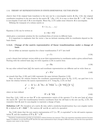 1.14. THEORY OF REPRESENTATIONS IN FINITE-DIMENSIONAL VECTOR SPACES 41
observe that if the original basis transform to the new one by a non-singular matrix A (Eq. 1.54), the original
coordinates transform to the new ones by the matrix Ã−1 (Eq. 1.57). It is easy to show that Ã−1 = g
A−1 then e
A
is non-singular if and only if A is non-singular. Hence Eq. (1.57) makes sense whenever A is non-singular.
Defining the transpose of a column matrix as
x̃ = (x1, x2, . . . , xn)
Equation (1.55) can be written as
x = x̃u = x̃′
u′
which gives a convenient notation for the coordinate-form of vectors in different basis.
It is important to emphasize that the vector x has an intrinsic meaning while its coordinates depend on the
basis chosen.
1.14.3. Change of the matrix representative of linear transformations under a change of
basis
Let us define an intrinsic equation for a linear transformation T of V into itself
y = Tx (1.58)
y and x denote here intrinsic vectors while y, x are their representation in coordinates under a given ordered basis.
Starting with the ordered basis {ui} we write equation (1.58) in matrix form
y = Tx (1.59)
for any other ordered basis {u′
i} the matrix and coordinate representatives are different and we write them as
y′
= T′
x′
(1.60)
we remark that Eqs. (1.59) and (1.60) represents the same intrinsic Equation (1.58).
Since we know the relation between the coordinate representatives given by Eq. (1.57), our goal here is to
know the relation between the matrix representatives of T. Using Eq. (1.57) we find
y′
= Ã−1
y = Ã
−1
Tx = Ã
−1
TÃÃ
−1
x =

Ã−1
TÃ
 
Ã−1
x

y′
= T′
x′
(1.61)
where we have defined
T′
≡ Ã−1
TÃ (1.62)
from Eqs. (1.61, 1.62) we see that T′ is the representative matrix of the operator T in the new basis u′
i where
the matrix Ã−1 gives the transformation between coordinates from the old basis to the new one Eq. (1.57). We
remember that A must be non-singular to represent a change of basis.
Definition 1.27 The transform of a matrix A (also called a similarity transformation) by a non singular matrix
S, is defined as A′ = SAS−1
. The matrices A′ and A are said to be equivalent.
Eq. (1.62) shows that the new matrix representation of T (i.e. T′), is equivalent2 to the old matrix represen-
tation T, and the transform of T by Ã−1 is T′.
2
Similarity transformations provides an equivalence relation between two matrices. Thus, the expression equivalent matrices becomes
logical. In addition, we see that T and T′
describe the same mathematical object (though in different bases), so that the term equivalence
acquires more sense in this context.
 